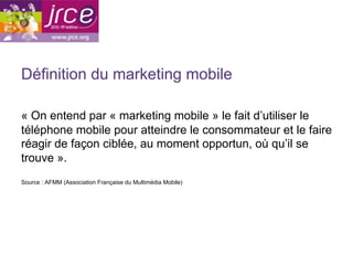 Définition du marketing mobile

« On entend par « marketing mobile » le fait d’utiliser le
téléphone mobile pour atteindre le consommateur et le faire
réagir de façon ciblée, au moment opportun, où qu’il se
trouve ».
Source : AFMM (Association Française du Multimédia Mobile)
 
