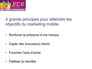4 grands principes pour atteindre les
objectifs du marketing mobile

•  Renforcer la présence d’une marque

•  Capter des (nouveaux) clients

•  Favoriser l’acte d’achat

•  Fidéliser la clientèle
 