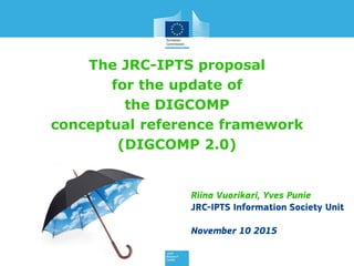 The JRC-IPTS proposal
for the update of
the DIGCOMP
conceptual reference model
(DIGCOMP 2.0)
Riina Vuorikari, Yves Punie
JRC-IPTS Information Society Unit
Feb 15 2015
 