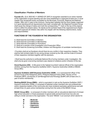 Classification / Position of Members

Founder (F)– (G.A. RES NO.11 SERIES OF 2007) A recognition awarded to an active member
of the organization of good standing and who have established or organized at least one (1) local
chapter duly recognized and/or accredited by the Municipal, Provincial, Regional and National
chapter. After one (1) year to the minimum, having been satisfied that the local chapter organized
is in good standing and all requirements have been complied with, the Regional Founders Group
shall cause the change of status and mark the corresponding “F” mark on the top of the original
mark to reflect his present status. He stands as the symbolic head of the organized local chapter
and shall supervise all initiation rites within his chapter with the following roles/functions, duties
and responsibilities:

FUNCTIONS OF THE FOUNDER IN THE ORGANIZATION

A. Shall head the Committee on Election;
B. Shall head the Committee on Membership;
C. Shall head the Committee on Promotions;
D. Shall be a member of the Investigation and Prosecution Office
E. Shall head the Screening Committee, Initiation and Recognition of candidate members/tyros

• Founders shall act as fiscalizers should there be any conflict in their respective chapters. They
shall be held similarly liable for any wrong doings covered by the CBL and the Code of Conduct
of their respective members together with the sponsors.

• Shall have the authority to confiscate National IDs of erring members under investigation. IDs
shall only be given once erring member/s was cleared of violations and/or infraction of the law.

Grand Supremo (GS) – A title given to the highest incumbent national official of the organization
whether coming from the Supreme Godfather (SGF) / Supreme Godmother (SGM) or MAGIC
Group (MG);

Supreme Godfather (SGF)/Supreme Godmother (SGM) – is a commissioned officer of the
Armed Forces of the Philippines (AFP), Philippine National Police (PNP), Bureau of Fire
Protection (BFP), and Bureau of Jail Management and Penology (BJMP) with at least one (1)
year of active membership;

Ranking MAGIC Group (RMG) – which is equivalent in rank as the Supreme Godfather (SGF) /
Supreme Godmother (SGM), is composed of selected civilian members who are professionals
and/or respective leaders of the community who have rendered exemplary performance and with
at least three (3) years active membership coming from the ranks of the MAGIC Group;

MAGIC Group (MG) – is composed of civilian members with an educational attainment of at least
high school education or those possessed of special skills and technical know how who are
willing to render services to the organization. The word “MAGIC” is an acronym which stands for:

            M         - Moderate
            A         - Advocator
            G         - Gentleman
            I         - Ingenuous
            C         - Competent
 