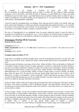 los     escribas,    y     ser     matado      y       resucitar    al    tercer     día»      (Mt      16,21).
Pero los discípulos no estaban preparados para ver sufrir a su Señor. Él, que siempre se había mostrado
compasivo con los desvalidos, que había devuelto la blancura a la piel dañada por la lepra, que había
iluminado los ojos de tantos ciegos, y que había hecho mover miembros lisiados, ahora no podía ser que su
cuerpo se desfigurara a causa de los golpes y de las flagelaciones. Y, con todo, Él afirma sin rebajas: «Debía
sufrir mucho». ¡Incomprensible! ¡Imposible!

A pesar de todas las incomprensiones, sin embargo, Jesús sabe para qué ha venido a este mundo. Sabe que
ha de asumir toda la flaqueza y el dolor que abruma a la humanidad, para poderla divinizar y, así, rescatarla
del círculo vicioso del pecado y de la muerte, de tal manera que ésta —la muerte— vencida, ya no tenga
esclavizados a los hombres, creados a imagen y semejanza de Dios.

Por esto, la Transfiguración es un espléndido icono de nuestra redención, donde la carne del Señor es
mostrada en el estallido de la resurrección. Así, si con el anuncio de la Pasión provocó angustia en los
Apóstoles, con el fulgor de su divinidad los confirma en la esperanza y les anticipa el gozo pascual.

27 de marzo. Domingo III de Cuaresma
Semana III del salterio.
1ª lectura: Ex 17, 3-7
Salmo responsorial: Sal 94, 1-2. 6-9 (R: Ojalá escuchéis hoy la voz del Señor: No endurezcáis vuestro
corazón )
2ª lectura: 2Tm 1, 8b-10

Evangelio según san Mateo 17, 1-9

Llegó Jesús a un pueblo de Samaria llamado Sicar, cerca de la heredad que Jacob dio a su hijo José. Allí
estaba el pozo de Jacob. Jesús, cansado del camino, estaba sentado junto al pozo. Era alrededor de la hora
sexta.
Llega una mujer de Samaría a sacar agua. Jesús le dice: «Dame de beber». Pues sus discípulos se habían ido
a la ciudad a comprar comida. Le dice a la mujer samaritana: «¿Cómo tú, siendo judío, me pides de beber a
mí, que soy una mujer samaritana?» (Porque los judíos no se tratan con los samaritanos). Jesús le respondió:
«Si conocieras el don de Dios, y quién es el que te dice: ‘Dame de beber’, tú le habrías pedido a él, y él te
habría dado agua viva». Le dice la mujer: «Señor, no tienes con qué sacarla, y el pozo es hondo; ¿de dónde,
pues, tienes esa agua viva? ¿Es que tú eres más que nuestro padre Jacob, que nos dio el pozo, y de él
bebieron él y sus hijos y sus ganados?». Jesús le respondió: «Todo el que beba de esta agua, volverá a tener
sed; pero el que beba del agua que yo le dé, no tendrá sed jamás, sino que el agua que yo le dé se convertirá
en él en un sutidor de agua que salta hasta vida eterna».

Le dice la mujer: «Señor, dame de esa agua, para que no tenga más sed y no tenga que venir aquí a sacarla».
El le dice: «Vete, llama a tu marido y vuelve». Respondió la mujer: «No tengo marido». Jesús le dice: «Bien
has dicho que no tienes marido, porque has tenido cinco maridos y el que ahora tienes no es marido tuyo; en
eso has dicho la verdad»
.
Le dice la mujer: «Señor, veo que eres un profeta. Nuestros padres adoraron en este monte y vosotros decís
que en Jerusalén es el lugar donde se debe adorar». Jesús le dice: «Créeme, mujer, que llega la hora en que,
ni en este monte, ni en Jerusalén adoraréis al Padre. Vosotros adoráis lo que no conocéis; nosotros adoramos
lo que conocemos, porque la salvación viene de los judíos. Pero llega la hora (ya estamos en ella) en que los
adoradores verdaderos adorarán al Padre en espíritu y en verdad, porque así quiere el Padre que sean los que
le adoren. Dios es espíritu, y los que adoran, deben adorar en espíritu y verdad».
Le dice la mujer: «Sé que va a venir el Mesías, el llamado Cristo. Cuando venga, nos lo explicará todo»
                                                    - 10 -
 