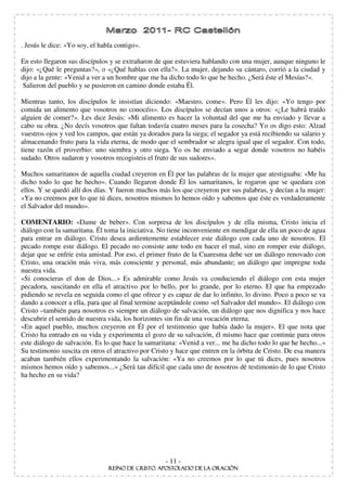 . Jesús le dice: «Yo soy, el habla contigo».

En esto llegaron sus discípulos y se extrañaron de que estuviera hablando con una mujer, aunque ninguno le
dijo: «¿Qué le preguntas?», o «¿Qué hablas con ella?». La mujer, dejando su cántaro, corrió a la ciudad y
dijo a la gente: «Venid a ver a un hombre que me ha dicho todo lo que he hecho. ¿Será éste el Mesías?».
Salieron del pueblo y se pusieron en camino donde estaba Él.

Mientras tanto, los discípulos le insistían diciendo: «Maestro, come». Pero Él les dijo: «Yo tengo por
comida un alimento que vosotros no conocéis». Los discípulos se decían unos a otros: «¿Le habrá traído
alguien de comer?». Les dice Jesús: «Mi alimento es hacer la voluntad del que me ha enviado y llevar a
cabo su obra. ¿No decís vosotros que faltan todavía cuatro meses para la cosecha? Yo os digo esto: Alzad
vuestros ojos y ved los campos, que están ya dorados para la siega; el segador ya está recibiendo su salario y
almacenando fruto para la vida eterna, de modo que el sembrador se alegra igual que el segador. Con todo,
tiene razón el proverbio: uno siembra y otro siega. Yo os he enviado a segar donde vosotros no habéis
sudado. Otros sudaron y vosotros recogisteis el fruto de sus sudores».

Muchos samaritanos de aquella ciudad creyeron en Él por las palabras de la mujer que atestiguaba: «Me ha
dicho todo lo que he hecho». Cuando llegaron donde Él los samaritanos, le rogaron que se quedara con
ellos. Y se quedó allí dos días. Y fueron muchos más los que creyeron por sus palabras, y decían a la mujer:
«Ya no creemos por lo que tú dices, nosotros mismos lo hemos oído y sabemos que éste es verdaderamente
el Salvador del mundo».

COMENTARIO: «Dame de beber». Con sorpresa de los discípulos y de ella misma, Cristo inicia el
diálogo con la samaritana. Él toma la iniciativa. No tiene inconveniente en mendigar de ella un poco de agua
para entrar en diálogo. Cristo desea ardientemente establecer este diálogo con cada uno de nosotros. El
pecado rompe este diálogo. El pecado no consiste ante todo en hacer el mal, sino en romper este diálogo,
dejar que se enfríe esta amistad. Por eso, el primer fruto de la Cuaresma debe ser un diálogo renovado con
Cristo, una oración más viva, más consciente y personal, más abundante; un diálogo que impregne toda
nuestra vida.
«Si conocieras el don de Dios...» Es admirable como Jesús va conduciendo el diálogo con esta mujer
pecadora, suscitando en ella el atractivo por lo bello, por lo grande, por lo eterno. El que ha empezado
pidiendo se revela en seguida como el que ofrece y es capaz de dar lo infinito, lo divino. Poco a poco se va
dando a conocer a ella, para que al final termine aceptándole como «el Salvador del mundo». El diálogo con
Cristo –también para nosotros es siempre un diálogo de salvación, un diálogo que nos dignifica y nos hace
descubrir el sentido de nuestra vida, los horizontes sin fin de una vocación eterna.
«En aquel pueblo, muchos creyeron en Él por el testimonio que había dado la mujer». El que nota que
Cristo ha entrado en su vida y experimenta el gozo de su salvación, él mismo hace que continúe para otros
este diálogo de salvación. Es lo que hace la samaritana: «Venid a ver... me ha dicho todo lo que he hecho...»
Su testimonio suscita en otros el atractivo por Cristo y hace que entren en la órbita de Cristo. De esa manera
acaban también ellos experimentando la salvación: «Ya no creemos por lo que tú dices, pues nosotros
mismos hemos oído y sabemos...» ¿Será tan difícil que cada uno de nosotros dé testimonio de lo que Cristo
ha hecho en su vida?




                                                    - 11 -
 