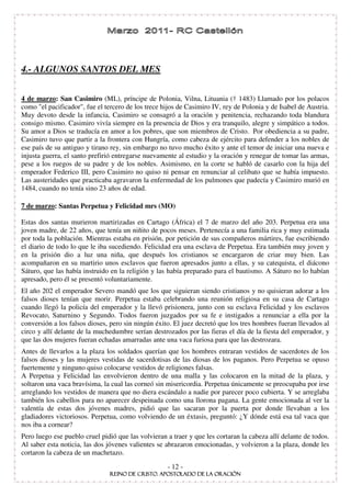 4.- ALGUNOS SANTOS DEL MES


4 de marzo: San Casimiro (ML), príncipe de Polonia, Vilna, Lituania († 1483) Llamado por los polacos
como "el pacificador", fue el tercero de los trece hijos de Casimiro IV, rey de Polonia y de Isabel de Austria.
Muy devoto desde la infancia, Casimiro se consagró a la oración y penitencia, rechazando toda blandura
consigo mismo. Casimiro vivía siempre en la presencia de Dios y era tranquilo, alegre y simpático a todos.
Su amor a Dios se traducía en amor a los pobres, que son miembros de Cristo. Por obediencia a su padre,
Casimiro tuvo que partir a la frontera con Hungría, como cabeza de ejército para defender a los nobles de
ese país de su antiguo y tirano rey, sin embargo no tuvo mucho éxito y ante el temor de iniciar una nueva e
injusta guerra, el santo prefirió entregarse nuevamente al estudio y la oración y renegar de tomar las armas,
pese a los ruegos de su padre y de los nobles. Asimismo, en la corte se habló de casarlo con la hija del
emperador Federico III, pero Casimiro no quiso ni pensar en renunciar al celibato que se había impuesto.
Las austeridades que practicaba agravaron la enfermedad de los pulmones que padecía y Casimiro murió en
1484, cuando no tenía sino 23 años de edad.

7 de marzo: Santas Perpetua y Felicidad mrs (MO)

Estas dos santas murieron martirizadas en Cartago (África) el 7 de marzo del año 203. Perpetua era una
joven madre, de 22 años, que tenía un niñito de pocos meses. Pertenecía a una familia rica y muy estimada
por toda la población. Mientras estaba en prisión, por petición de sus compañeros mártires, fue escribiendo
el diario de todo lo que le iba sucediendo. Felicidad era una esclava de Perpetua. Era también muy joven y
en la prisión dio a luz una niña, que después los cristianos se encargaron de criar muy bien. Las
acompañaron en su martirio unos esclavos que fueron apresados junto a ellas, y su catequista, el diácono
Sáturo, que las había instruido en la religión y las había preparado para el bautismo. A Sáturo no lo habían
apresado, pero él se presentó voluntariamente.
El año 202 el emperador Severo mandó que los que siguieran siendo cristianos y no quisieran adorar a los
falsos dioses tenían que morir. Perpetua estaba celebrando una reunión religiosa en su casa de Cartago
cuando llegó la policía del emperador y la llevó prisionera, junto con su esclava Felicidad y los esclavos
Revocato, Saturnino y Segundo. Todos fueron juzgados por su fe e instigados a renunciar a ella por la
conversión a los falsos dioses, pero sin ningún éxito. El juez decretó que los tres hombres fueran llevados al
circo y allí delante de la muchedumbre serían destrozados por las fieras el día de la fiesta del emperador, y
que las dos mujeres fueran echadas amarradas ante una vaca furiosa para que las destrozara.
Antes de llevarlos a la plaza los soldados querían que los hombres entraran vestidos de sacerdotes de los
falsos dioses y las mujeres vestidas de sacerdotisas de las diosas de los paganos. Pero Perpetua se opuso
fuertemente y ninguno quiso colocarse vestidos de religiones falsas.
A Perpetua y Felicidad las envolvieron dentro de una malla y las colocaron en la mitad de la plaza, y
soltaron una vaca bravísima, la cual las corneó sin misericordia. Perpetua únicamente se preocupaba por irse
arreglando los vestidos de manera que no diera escándalo a nadie por parecer poco cubierta. Y se arreglaba
también los cabellos para no aparecer despeinada como una llorona pagana. La gente emocionada al ver la
valentía de estas dos jóvenes madres, pidió que las sacaran por la puerta por donde llevaban a los
gladiadores victoriosos. Perpetua, como volviendo de un éxtasis, preguntó: ¿Y dónde está esa tal vaca que
nos iba a cornear?
Pero luego ese pueblo cruel pidió que las volvieran a traer y que les cortaran la cabeza allí delante de todos.
Al saber esta noticia, las dos jóvenes valientes se abrazaron emocionadas, y volvieron a la plaza, donde les
cortaron la cabeza de un machetazo.

                                                    - 12 -
 