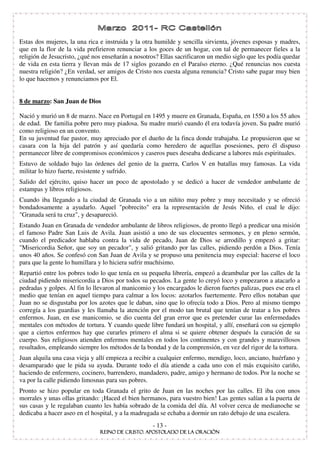Estas dos mujeres, la una rica e instruida y la otra humilde y sencilla sirvienta, jóvenes esposas y madres,
que en la flor de la vida prefirieron renunciar a los goces de un hogar, con tal de permanecer fieles a la
religión de Jesucristo, ¿qué nos enseñarán a nosotros? Ellas sacrificaron un medio siglo que les podía quedar
de vida en esta tierra y llevan más de 17 siglos gozando en el Paraíso eterno. ¿Qué renuncias nos cuesta
nuestra religión? ¿En verdad, ser amigos de Cristo nos cuesta alguna renuncia? Cristo sabe pagar muy bien
lo que hacemos y renunciamos por El.


8 de marzo: San Juan de Dios

Nació y murió un 8 de marzo. Nace en Portugal en 1495 y muere en Granada, España, en 1550 a los 55 años
de edad. De familia pobre pero muy piadosa. Su madre murió cuando él era todavía joven. Su padre murió
como religioso en un convento.
En su juventud fue pastor, muy apreciado por el dueño de la finca donde trabajaba. Le propusieron que se
casara con la hija del patrón y así quedaría como heredero de aquellas posesiones, pero él dispuso
permanecer libre de compromisos económicos y caseros pues deseaba dedicarse a labores más espirituales.
Estuvo de soldado bajo las órdenes del genio de la guerra, Carlos V en batallas muy famosas. La vida
militar lo hizo fuerte, resistente y sufrido.
Salido del ejército, quiso hacer un poco de apostolado y se dedicó a hacer de vendedor ambulante de
estampas y libros religiosos.
Cuando iba llegando a la ciudad de Granada vio a un niñito muy pobre y muy necesitado y se ofreció
bondadosamente a ayudarlo. Aquel "pobrecito" era la representación de Jesús Niño, el cual le dijo:
"Granada será tu cruz", y desapareció.
Estando Juan en Granada de vendedor ambulante de libros religiosos, de pronto llegó a predicar una misión
el famoso Padre San Luis de Avila. Juan asistió a uno de sus elocuentes sermones, y en pleno sermón,
cuando el predicador hablaba contra la vida de pecado, Juan de Dios se arrodillo y empezó a gritar:
"Misericordia Señor, que soy un pecador", y salió gritando por las calles, pidiendo perdón a Dios. Tenía
unos 40 años. Se confesó con San Juan de Avila y se propuso una penitencia muy especial: hacerse el loco
para que la gente lo humillara y lo hiciera sufrir muchísimo.
Repartió entre los pobres todo lo que tenía en su pequeña librería, empezó a deambular por las calles de la
ciudad pidiendo misericordia a Dios por todos su pecados. La gente lo creyó loco y empezaron a atacarlo a
pedradas y golpes. Al fin lo llevaron al manicomio y los encargados le dieron fuertes palizas, pues ese era el
medio que tenían en aquel tiempo para calmar a los locos: azotarlos fuertemente. Pero ellos notaban que
Juan no se disgustaba por los azotes que le daban, sino que lo ofrecía todo a Dios. Pero al mismo tiempo
corregía a los guardias y les llamaba la atención por el modo tan brutal que tenían de tratar a los pobres
enfermos. Juan, en ese manicomio, se dio cuenta del gran error que es pretender curar las enfermedades
mentales con métodos de tortura. Y cuando quede libre fundará un hospital, y allí, enseñará con su ejemplo
que a ciertos enfermos hay que curarles primero el alma si se quiere obtener después la curación de su
cuerpo. Sus religiosos atienden enfermos mentales en todos los continentes y con grandes y maravillosos
resultados, empleando siempre los métodos de la bondad y de la comprensión, en vez del rigor de la tortura.
Juan alquila una casa vieja y allí empieza a recibir a cualquier enfermo, mendigo, loco, anciano, huérfano y
desamparado que le pida su ayuda. Durante todo el día atiende a cada uno con el más exquisito cariño,
haciendo de enfermero, cocinero, barrendero, mandadero, padre, amigo y hermano de todos. Por la noche se
va por la calle pidiendo limosnas para sus pobres.
Pronto se hizo popular en toda Granada el grito de Juan en las noches por las calles. El iba con unos
morrales y unas ollas gritando: ¡Haced el bien hermanos, para vuestro bien! Las gentes salían a la puerta de
sus casas y le regalaban cuanto les había sobrado de la comida del día. Al volver cerca de medianoche se
dedicaba a hacer aseo en el hospital, y a la madrugada se echaba a dormir un rato debajo de una escalera.
                                                    - 13 -
 