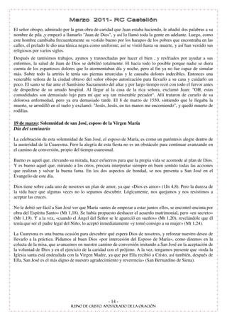 El señor obispo, admirado por la gran obra de caridad que Juan estaba haciendo, le añadió dos palabras a su
nombre de pila ,y empezó a llamarlo "Juan de Dios", y así lo llamó toda la gente en adelante. Luego, como
este hombre cambiaba frecuentemente su vestido bueno por los harapos de los pobres que encontraba en las
calles, el prelado le dio una túnica negra como uniforme; así se vistió hasta su muerte, y así han vestido sus
religiosos por varios siglos.
Después de tantísimos trabajos, ayunos y trasnochadas por hacer el bien , y resfriados por ayudar a sus
enfermos, la salud de Juan de Dios se debilitó totalmente. El hacía todo lo posible porque nadie se diera
cuenta de los espantosos dolores que lo atormentaban día y noche, pero al fin ya no fue capaz de simular
más. Sobre todo la artritis le tenía sus piernas retorcidas y le causaba dolores indecibles. Entonces una
venerable señora de la ciudad obtuvo del señor obispo autorización para llevarlo a su casa y cuidarlo un
poco. El santo se fue ante el Santísimo Sacramento del altar y por largo tiempo rezó con todo el fervor antes
de despedirse de su amado hospital. Al llegar al la casa de la rica señora, exclamó Juan: "OH, estas
comodidades son demasiado lujo para mí que soy tan miserable pecador". Allí trataron de curarlo de su
dolorosa enfermedad, pero ya era demasiado tarde. El 8 de marzo de 1550, sintiendo que le llegaba la
muerte, se arrodilló en el suelo y exclamó: "Jesús, Jesús, en tus manos me encomiendo", y quedó muerto de
rodillas.

19 de marzo: Solemnidad de san José, esposo de la Virgen María
Día del seminario

La celebración de esta solemnidad de San José, el esposo de María, es como un paréntesis alegre dentro de
la austeridad de la Cuaresma. Pero la alegría de esta fiesta no es un obstáculo para continuar avanzando en
el camino de conversión, propio del tiempo cuaresmal.

Bueno es aquel que, elevando su mirada, hace esfuerzos para que la propia vida se acomode al plan de Dios.
Y es bueno aquel que, mirando a los otros, procura interpretar siempre en buen sentido todas las acciones
que realizan y salvar la buena fama. En los dos aspectos de bondad, se nos presenta a San José en el
Evangelio de este día.

Dios tiene sobre cada uno de nosotros un plan de amor, ya que «Dios es amor» (1Jn 4,8). Pero la dureza de
la vida hace que algunas veces no lo sepamos descubrir. Lógicamente, nos quejamos y nos resistimos a
aceptar las cruces.

No le debió ser fácil a San José ver que María «antes de empezar a estar juntos ellos, se encontró encinta por
obra del Espíritu Santo» (Mt 1,18). Se había propuesto deshacer el acuerdo matrimonial, pero «en secreto»
(Mt 1,19). Y a la vez, «cuando el Ángel del Señor se le apareció en sueños» (Mt 1,20), revelándole que él
tenía que ser el padre legal del Niño, lo aceptó inmediatamente «y tomó consigo a su mujer» (Mt 1,24).

La Cuaresma es una buena ocasión para descubrir qué espera Dios de nosotros, y reforzar nuestro deseo de
llevarlo a la práctica. Pidamos al buen Dios «por intercesión del Esposo de María», como diremos en la
colecta de la misa, que avancemos en nuestro camino de conversión imitando a San José en la aceptación de
la voluntad de Dios y en el ejercicio de la caridad con el prójimo. A la vez, tengamos presente que «toda la
Iglesia santa está endeudada con la Virgen Madre, ya que por Ella recibió a Cristo, así también, después de
Ella, San José es el más digno de nuestro agradecimiento y reverencia» (San Bernardino de Siena).




                                                    - 14 -
 