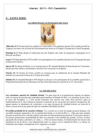 5.- SANTA SEDE:
                            LAS PRINCIPALES ACTIVIDADES DEL PAPA




Miércoles 2: El Vicario de Cristo celebró en el Aula Pablo VI la audiencia general. Por la tarde presidió las
Vísperas con motivo de la Fiesta de la Presentación de Jesús en el Templo y Jornada de la Vida Consagrada.

Domingo 6: El Papa dirigió el tradicional rezo del Ángelus ante miles de peregrinos congregados en la
Plaza de san Pedro.

Lunes 7: El Papa Benedicto XVI recibió a los participantes en la asamblea plenaria de la Congregación para
la Educación Católica.

Jueves 10: El obispo de Roma, en su mensaje para la 48° Jornada Mundial de Oración por las Vocaciones,
afirmó que todo católico está llamado a promover las vocaciones en la Iglesia.

Viernes 11: El Vicario de Cristo escribió un mensaje para la celebración de la Jornada Mundial del
Enfermo en ocasión de la fiesta de la Virgen de Lourdes.

Sábado 12: Su Santidad Benedicto XVI dirigió un discurso a los participantes de la asamblea general de la
Fraternidad Sacerdotal de los Misioneros de San Carlos Borromeo en ocasión de su 25° aniversario.



                                           LA VOZ DEL PAPA

Las vocaciones, muestra de vitalidad eclesial: “ La gran tarea de la evangelización requiere un número
cada vez mayor de personas que respondan generosamente al llamado de Dios y se entreguen de por vida a
la causa del Evangelio. […] Una acción misionera más incisiva trae como fruto precioso, junto al
fortalecimiento de la vida cristiana en general, el aumento de las vocaciones de especial consagración. De
alguna manera, la abundancia de vocaciones es un signo elocuente de vitalidad eclesial, así como de la
fuerte vivencia de la fe por parte de todos los miembros del Pueblo de Dios” .

El sentido profundo de la vocación cristiana: “ La vocación no es fruto de ningún proyecto humano o de
una hábil estrategia organizativa. En su realidad más honda, es un don de Dios. […] Hay que tener siempre
presente la primacía de la vida del espíritu como base de toda programación pastoral. Es necesario ofrecer a
las jóvenes generaciones la posibilidad de abrir sus corazones a una realidad más grande: a Cristo, el único
que puede dar sentido y plenitud a sus vidas. […] Pero al mismo tiempo, el fortalecimiento de nuestra vida
espiritual nos ha de llevar a una identificación cada vez mayor con la voluntad de Dios, y a ofrecer un
testimonio más limpio y transparente de fe, esperanza y caridad” .
                                                   - 16 -
 