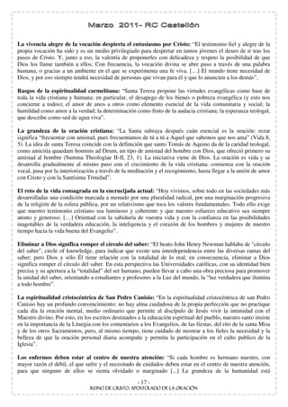 La vivencia alegre de la vocación despierta el entusiasmo por Cristo: “ El testimonio fiel y alegre de la
propia vocación ha sido y es un medio privilegiado para despertar en tantos jóvenes el deseo de ir tras los
pasos de Cristo. Y, junto a eso, la valentía de proponerles con delicadeza y respeto la posibilidad de que
Dios los llame también a ellos. Con frecuencia, la vocación divina se abre paso a través de una palabra
humana, o gracias a un ambiente en el que se experimenta una fe viva. […] El mundo tiene necesidad de
Dios, y por eso siempre tendrá necesidad de personas que vivan para él y que lo anuncien a los demás” .

Rasgos de la espiritualidad carmelitana: “ Santa Teresa propone las virtudes evangélicas como base de
toda la vida cristiana y humana: en particular, el desapego de los bienes o pobreza evangélica (y esto nos
concierne a todos); el amor de unos a otros como elemento esencial de la vida comunitaria y social; la
humildad como amor a la verdad; la determinación como fruto de la audacia cristiana; la esperanza teologal,
que describe como sed de agua viva” .

La grandeza de la oración cristiana: “ La Santa subraya después cuán esencial es la oración: rezar
significa “ frecuentar con amistad, pues frecuentamos de tú a tú a Aquel que sabemos que nos ama” (Vida 8,
5). La idea de santa Teresa coincide con la definición que santo Tomás de Aquino da de la caridad teologal,
como amicitia quaedam hominis ad Deum, un tipo de amistad del hombre con Dios, que ofreció primero su
amistad al hombre (Summa Theologiae II- I, 23, 1). La iniciativa viene de Dios. La oración es vida y se
desarrolla gradualmente al mismo paso con el crecimiento de la vida cristiana: comienza con la oración
vocal, pasa por la interiorización a través de la meditación y el recogimiento, hasta llegar a la unión de amor
con Cristo y con la Santísima Trinidad” .

El reto de la vida consagrada en la encrucijada actual: “ Hoy vivimos, sobre todo en las sociedades más
desarrolladas una condición marcada a menudo por una pluralidad radical, por una marginación progresiva
de la religión de la esfera pública, por un relativismo que toca los valores fundamentales. Todo ello exige
que nuestro testimonio cristiano sea luminoso y coherente y que nuestro esfuerzo educativo sea siempre
atento y generoso. […] Orientad con la sabiduría de vuestra vida y con la confianza en las posibilidades
inagotables de la verdadera educación, la inteligencia y el corazón de los hombres y mujeres de nuestro
tiempo hacia la vida buena del Evangelio” .

Eliminar a Dios significa romper el círculo del saber: “ El beato John Henry Newman hablaba de "círculo
del saber", circle of knowledge, para indicar que existe una interdependencia entre las diversas ramas del
saber; pero Dios y sólo Él tiene relación con la totalidad de lo real; en consecuencia, eliminar a Dios
significa romper el círculo del saber. En esta perspectiva las Universidades católicas, con su identidad bien
precisa y su apertura a la “ totalidad” del ser humano, pueden llevar a cabo una obra preciosa para promover
la unidad del saber, orientando a estudiantes y profesores a la Luz del mundo, la “ luz verdadera que ilumina
a todo hombre” .

La espiritualidad cristocéntrica de San Pedro Canisio: “ En la espiritualidad cristocéntrica de san Pedro
Canisio hay un profundo convencimiento: no hay alma cuidadosa de la propia perfección que no practique
cada día la oración mental, medio ordinario que permite al discípulo de Jesús vivir la intimidad con el
Maestro divino. Por esto, en los escritos destinados a la educación espiritual del pueblo, nuestro santo insiste
en la importancia de la Liturgia con los comentarios a los Evangelios, de las fiestas, del rito de la santa Misa
y de los otros Sacramentos, pero, al mismo tiempo, tiene cuidado de mostrar a los fieles la necesidad y la
belleza de que la oración personal diaria acompañe y permita la participación en el culto publico de la
Iglesia” .

Los enfermos deben estar al centro de nuestra atención: “ Si cada hombre es hermano nuestro, con
mayor razón el débil, el que sufre y el necesitado de cuidados deben estar en el centro de nuestra atención,
para que ninguno de ellos se sienta olvidado o marginado [...] La grandeza de la humanidad está
                                                     - 17 -
 