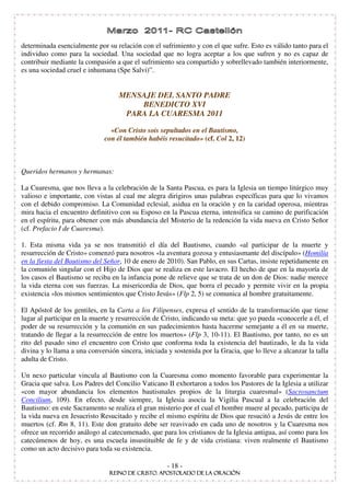 determinada esencialmente por su relación con el sufrimiento y con el que sufre. Esto es válido tanto para el
individuo como para la sociedad. Una sociedad que no logra aceptar a los que sufren y no es capaz de
contribuir mediante la compasión a que el sufrimiento sea compartido y sobrellevado también interiormente,
es una sociedad cruel e inhumana (Spe Salvi)” .


                                   MENSAJE DEL SANTO PADRE
                                       BENEDICTO XVI
                                    PARA LA CUARESMA 2011

                                «Con Cristo sois sepultados en el Bautismo,
                              con él también habéis resucitado» (cf. Col 2, 12)



Queridos hermanos y hermanas:

La Cuaresma, que nos lleva a la celebración de la Santa Pascua, es para la Iglesia un tiempo litúrgico muy
valioso e importante, con vistas al cual me alegra dirigiros unas palabras específicas para que lo vivamos
con el debido compromiso. La Comunidad eclesial, asidua en la oración y en la caridad operosa, mientras
mira hacia el encuentro definitivo con su Esposo en la Pascua eterna, intensifica su camino de purificación
en el espíritu, para obtener con más abundancia del Misterio de la redención la vida nueva en Cristo Señor
(cf. Prefacio I de Cuaresma).

1. Esta misma vida ya se nos transmitió el día del Bautismo, cuando «al participar de la muerte y
resurrección de Cristo» comenzó para nosotros «la aventura gozosa y entusiasmante del discípulo» (Homilía
en la fiesta del Bautismo del Señor, 10 de enero de 2010). San Pablo, en sus Cartas, insiste repetidamente en
la comunión singular con el Hijo de Dios que se realiza en este lavacro. El hecho de que en la mayoría de
los casos el Bautismo se reciba en la infancia pone de relieve que se trata de un don de Dios: nadie merece
la vida eterna con sus fuerzas. La misericordia de Dios, que borra el pecado y permite vivir en la propia
existencia «los mismos sentimientos que Cristo Jesús» (Flp 2, 5) se comunica al hombre gratuitamente.

El Apóstol de los gentiles, en la Carta a los Filipenses, expresa el sentido de la transformación que tiene
lugar al participar en la muerte y resurrección de Cristo, indicando su meta: que yo pueda «conocerle a él, el
poder de su resurrección y la comunión en sus padecimientos hasta hacerme semejante a él en su muerte,
tratando de llegar a la resurrección de entre los muertos» (Flp 3, 10-11). El Bautismo, por tanto, no es un
rito del pasado sino el encuentro con Cristo que conforma toda la existencia del bautizado, le da la vida
divina y lo llama a una conversión sincera, iniciada y sostenida por la Gracia, que lo lleve a alcanzar la talla
adulta de Cristo.

Un nexo particular vincula al Bautismo con la Cuaresma como momento favorable para experimentar la
Gracia que salva. Los Padres del Concilio Vaticano II exhortaron a todos los Pastores de la Iglesia a utilizar
«con mayor abundancia los elementos bautismales propios de la liturgia cuaresmal» (Sacrosanctum
Concilium, 109). En efecto, desde siempre, la Iglesia asocia la Vigilia Pascual a la celebración del
Bautismo: en este Sacramento se realiza el gran misterio por el cual el hombre muere al pecado, participa de
la vida nueva en Jesucristo Resucitado y recibe el mismo espíritu de Dios que resucitó a Jesús de entre los
muertos (cf. Rm 8, 11). Este don gratuito debe ser reavivado en cada uno de nosotros y la Cuaresma nos
ofrece un recorrido análogo al catecumenado, que para los cristianos de la Iglesia antigua, así como para los
catecúmenos de hoy, es una escuela insustituible de fe y de vida cristiana: viven realmente el Bautismo
como un acto decisivo para toda su existencia.

                                                     - 18 -
 