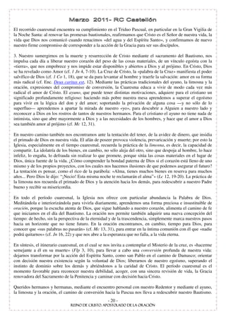 El recorrido cuaresmal encuentra su cumplimiento en el Triduo Pascual, en particular en la Gran Vigilia de
la Noche Santa: al renovar las promesas bautismales, reafirmamos que Cristo es el Señor de nuestra vida, la
vida que Dios nos comunicó cuando renacimos «del agua y del Espíritu Santo», y confirmamos de nuevo
nuestro firme compromiso de corresponder a la acción de la Gracia para ser sus discípulos.

3. Nuestro sumergirnos en la muerte y resurrección de Cristo mediante el sacramento del Bautismo, nos
impulsa cada día a liberar nuestro corazón del peso de las cosas materiales, de un vínculo egoísta con la
«tierra», que nos empobrece y nos impide estar disponibles y abiertos a Dios y al prójimo. En Cristo, Dios
se ha revelado como Amor (cf. 1 Jn 4, 7-10). La Cruz de Cristo, la «palabra de la Cruz» manifiesta el poder
salvífico de Dios (cf. 1 Co 1, 18), que se da para levantar al hombre y traerle la salvación: amor en su forma
más radical (cf. Enc. Deus caritas est, 12). Mediante las prácticas tradicionales del ayuno, la limosna y la
oración, expresiones del compromiso de conversión, la Cuaresma educa a vivir de modo cada vez más
radical el amor de Cristo. El ayuno, que puede tener distintas motivaciones, adquiere para el cristiano un
significado profundamente religioso: haciendo más pobre nuestra mesa aprendemos a superar el egoísmo
para vivir en la lógica del don y del amor; soportando la privación de alguna cosa — y no sólo de lo
superfluo— aprendemos a apartar la mirada de nuestro «yo», para descubrir a Alguien a nuestro lado y
reconocer a Dios en los rostros de tantos de nuestros hermanos. Para el cristiano el ayuno no tiene nada de
intimista, sino que abre mayormente a Dios y a las necesidades de los hombres, y hace que el amor a Dios
sea también amor al prójimo (cf. Mc 12, 31).

En nuestro camino también nos encontramos ante la tentación del tener, de la avidez de dinero, que insidia
el primado de Dios en nuestra vida. El afán de poseer provoca violencia, prevaricación y muerte; por esto la
Iglesia, especialmente en el tiempo cuaresmal, recuerda la práctica de la limosna, es decir, la capacidad de
compartir. La idolatría de los bienes, en cambio, no sólo aleja del otro, sino que despoja al hombre, lo hace
infeliz, lo engaña, lo defrauda sin realizar lo que promete, porque sitúa las cosas materiales en el lugar de
Dios, única fuente de la vida. ¿Cómo comprender la bondad paterna de Dios si el corazón está lleno de uno
mismo y de los propios proyectos, con los cuales nos hacemos ilusiones de que podemos asegurar el futuro?
La tentación es pensar, como el rico de la parábola: «Alma, tienes muchos bienes en reserva para muchos
años... Pero Dios le dijo: “ ¡Necio! Esta misma noche te reclamarán el alma” » (Lc 12, 19-20). La práctica de
la limosna nos recuerda el primado de Dios y la atención hacia los demás, para redescubrir a nuestro Padre
bueno y recibir su misericordia.

En todo el período cuaresmal, la Iglesia nos ofrece con particular abundancia la Palabra de Dios.
Meditándola e interiorizándola para vivirla diariamente, aprendemos una forma preciosa e insustituible de
oración, porque la escucha atenta de Dios, que sigue hablando a nuestro corazón, alimenta el camino de fe
que iniciamos en el día del Bautismo. La oración nos permite también adquirir una nueva concepción del
tiempo: de hecho, sin la perspectiva de la eternidad y de la trascendencia, simplemente marca nuestros pasos
hacia un horizonte que no tiene futuro. En la oración encontramos, en cambio, tiempo para Dios, para
conocer que «sus palabras no pasarán» (cf. Mc 13, 31), para entrar en la íntima comunión con él que «nadie
podrá quitarnos» (cf. Jn 16, 22) y que nos abre a la esperanza que no falla, a la vida eterna.

En síntesis, el itinerario cuaresmal, en el cual se nos invita a contemplar el Misterio de la cruz, es «hacerme
semejante a él en su muerte» (Flp 3, 10), para llevar a cabo una conversión profunda de nuestra vida:
dejarnos transformar por la acción del Espíritu Santo, como san Pablo en el camino de Damasco; orientar
con decisión nuestra existencia según la voluntad de Dios; liberarnos de nuestro egoísmo, superando el
instinto de dominio sobre los demás y abriéndonos a la caridad de Cristo. El período cuaresmal es el
momento favorable para reconocer nuestra debilidad, acoger, con una sincera revisión de vida, la Gracia
renovadora del Sacramento de la Penitencia y caminar con decisión hacia Cristo.

Queridos hermanos y hermanas, mediante el encuentro personal con nuestro Redentor y mediante el ayuno,
la limosna y la oración, el camino de conversión hacia la Pascua nos lleva a redescubrir nuestro Bautismo.
                                                    - 20 -
 
