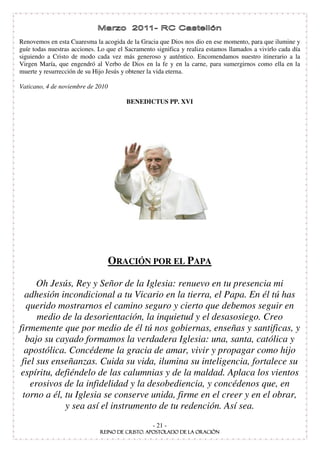 Renovemos en esta Cuaresma la acogida de la Gracia que Dios nos dio en ese momento, para que ilumine y
guíe todas nuestras acciones. Lo que el Sacramento significa y realiza estamos llamados a vivirlo cada día
siguiendo a Cristo de modo cada vez más generoso y auténtico. Encomendamos nuestro itinerario a la
Virgen María, que engendró al Verbo de Dios en la fe y en la carne, para sumergirnos como ella en la
muerte y resurrección de su Hijo Jesús y obtener la vida eterna.

Vaticano, 4 de noviembre de 2010

                                        BENEDICTUS PP. XVI




                                   ORACIÓN POR EL PAPA

      Oh Jesús, Rey y Señor de la Iglesia: renuevo en tu presencia mi
  adhesión incondicional a tu Vicario en la tierra, el Papa. En él tú has
  querido mostrarnos el camino seguro y cierto que debemos seguir en
      medio de la desorientación, la inquietud y el desasosiego. Creo
firmemente que por medio de él tú nos gobiernas, enseñas y santificas, y
  bajo su cayado formamos la verdadera Iglesia: una, santa, católica y
  apostólica. Concédeme la gracia de amar, vivir y propagar como hijo
 fiel sus enseñanzas. Cuida su vida, ilumina su inteligencia, fortalece su
 espíritu, defiéndelo de las calumnias y de la maldad. Aplaca los vientos
    erosivos de la infidelidad y la desobediencia, y concédenos que, en
 torno a él, tu Iglesia se conserve unida, firme en el creer y en el obrar,
             y sea así el instrumento de tu redención. Así sea.
                                                  - 21 -
 