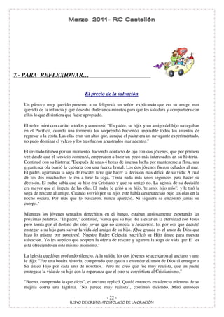 7.- PARA REFLEXIONAR…


                                   El precio de la salvación
  Un párroco muy querido presento a su feligresía un señor, explicando que era su amigo mas
  querido de la infancia y que deseaba darle unos minutos para que les saludara y compartiera con
  ellos lo que él sintiera que fuese apropiado.

  El señor miró con cariño a todos y comenzó: "Un padre, su hijo, y un amigo del hijo navegaban
  en el Pacífico, cuando una tormenta los sorprendió haciendo imposible todos los intentos de
  regresar a la costa. Las olas eran tan altas que, aunque el padre era un navegante experimentado,
  no pudo dominar el velero y los tres fueron arrastrados mar adentro."

  El invitado titubeó por un momento, haciendo contacto de ojo con dos jóvenes, que por primera
  vez desde que el servicio comenzó, empezaron a lucir un poco más interesados en su historia.
  Continuó con su historia: "Después de unas 4 horas de intensa lucha por mantenerse a flote, una
  gigantesca ola barrió la cubierta con una fuerza brutal. Los dos jóvenes fueron echados al mar.
  El padre, agarrando la soga de rescate, tuvo que hacer la decisión más difícil de su vida: A cual
  de los dos muchachos le iba a tirar la soga. Tenía nada más unos segundos para hacer su
  decisión. El padre sabía que su hijo era Cristiano y que su amigo no. La agonía de su decisión
  era mayor que el ímpetu de las olas. El padre le gritó a su hijo, ' amo, hijo mío!'y le tiró la
                                                                    te                 ,
  soga de rescate al amigo. Cuando volvió por su hijo, este había desaparecido bajo las olas en la
  noche oscura. Por más que lo buscaron, nunca apareció. Ni siquiera se encontró jamás su
  cuerpo."

  Mientras los jóvenes sentados derechitos en el banco, estaban ansiosamente esperando las
  próximas palabras. "El padre," continuó, "sabía que su hijo iba a estar en la eternidad con Jesús
  pero temía por el destino del otro joven que no conocía a Jesucristo. Es por eso que decidió
  entregar a su hijo para salvar la vida del amigo de su hijo. ¡Que grande es el amor de Dios que
  hizo lo mismo por nosotros!. Nuestro Padre Celestial sacrificó su Hijo único para nuestra
  salvación. Yo les suplico que acepten la oferta de rescate y agarren la soga de vida que El les
  está ofreciendo en este mismo momento."

  La Iglesia quedó en profundo silencio. A la salida, los dos jóvenes se acercaron al anciano y uno
  le dijo: "Fue una bonita historia, comprendo que ayuda a entender el amor de Dios al entregar a
  Su único Hijo por cada uno de nosotros. Pero no creo que fue muy realista, que un padre
  entregase la vida de su hijo con la esperanza que el otro se convirtiera al Cristianismo."

  "Bueno, comprendo lo que dices", el anciano replicó. Quedó entonces en silencio mientras de su
  mejilla corría una lágrima. "No parece muy realista", continuó diciendo. Miró entonces

                                               - 22 -
 