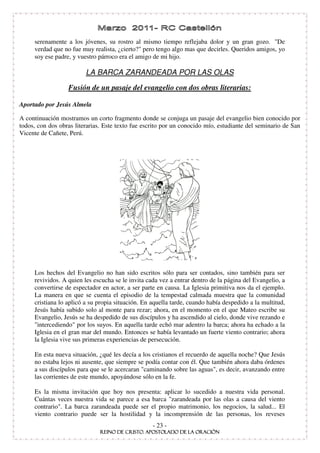 serenamente a los jóvenes, su rostro al mismo tiempo reflejaba dolor y un gran gozo. "De
     verdad que no fue muy realista, ¿cierto?" pero tengo algo mas que decirles. Queridos amigos, yo
     soy ese padre, y vuestro párroco era el amigo de mi hijo.

                         LA BARCA ZARANDEADA POR LAS OLAS

                  Fusión de un pasaje del evangelio con dos obras literarias:

Aportado por Jesús Almela

A continuación mostramos un corto fragmento donde se conjuga un pasaje del evangelio bien conocido por
todos, con dos obras literarias. Este texto fue escrito por un conocido mío, estudiante del seminario de San
Vicente de Cañete, Perú.




     Los hechos del Evangelio no han sido escritos sólo para ser contados, sino también para ser
     revividos. A quien les escucha se le invita cada vez a entrar dentro de la página del Evangelio, a
     convertirse de espectador en actor, a ser parte en causa. La Iglesia primitiva nos da el ejemplo.
     La manera en que se cuenta el episodio de la tempestad calmada muestra que la comunidad
     cristiana lo aplicó a su propia situación. En aquella tarde, cuando había despedido a la multitud,
     Jesús había subido solo al monte para rezar; ahora, en el momento en el que Mateo escribe su
     Evangelio, Jesús se ha despedido de sus discípulos y ha ascendido al cielo, donde vive rezando e
     "intercediendo" por los suyos. En aquella tarde echó mar adentro la barca; ahora ha echado a la
     Iglesia en el gran mar del mundo. Entonces se había levantado un fuerte viento contrario; ahora
     la Iglesia vive sus primeras experiencias de persecución.

     En esta nueva situación, ¿qué les decía a los cristianos el recuerdo de aquella noche? Que Jesús
     no estaba lejos ni ausente, que siempre se podía contar con él. Que también ahora daba órdenes
     a sus discípulos para que se le acercaran "caminando sobre las aguas", es decir, avanzando entre
     las corrientes de este mundo, apoyándose sólo en la fe.

     Es la misma invitación que hoy nos presenta: aplicar lo sucedido a nuestra vida personal.
     Cuántas veces nuestra vida se parece a esa barca "zarandeada por las olas a causa del viento
     contrario". La barca zarandeada puede ser el propio matrimonio, los negocios, la salud... El
     viento contrario puede ser la hostilidad y la incomprensión de las personas, los reveses
                                                   - 23 -
 