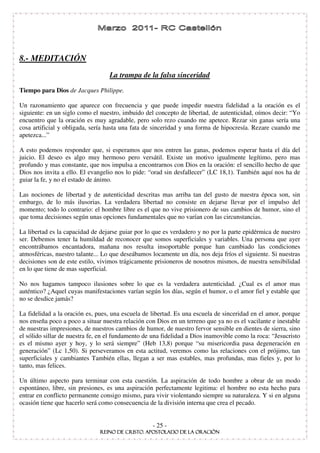 8.- MEDITACIÓN
                                   La trampa de la falsa sinceridad
Tiempo para Dios de Jacques Philippe.

Un razonamiento que aparece con frecuencia y que puede impedir nuestra fidelidad a la oración es el
siguiente: en un siglo como el nuestro, imbuido del concepto de libertad, de autenticidad, oímos decir: “ Yo
encuentro que la oración es muy agradable, pero solo rezo cuando me apetece. Rezar sin ganas sería una
cosa artificial y obligada, sería hasta una fata de sinceridad y una forma de hipocresía. Rezare cuando me
apetezca...”

A esto podemos responder que, si esperamos que nos entren las ganas, podemos esperar hasta el día del
juicio. El deseo es algo muy hermoso pero versátil. Existe un motivo igualmente legítimo, pero mas
profundo y mas constante, que nos impulsa a encontrarnos con Dios en la oración: el sencillo hecho de que
Dios nos invita a ello. El evangelio nos lo pide: “ orad sin desfallecer” (LC 18,1). También aquí nos ha de
guiar la fe, y no el estado de ánimo.

Las nociones de libertad y de autenticidad descritas mas arriba tan del gusto de nuestra época son, sin
embargo, de lo más ilusorias. La verdadera libertad no consiste en dejarse llevar por el impulso del
momento; todo lo contrario: el hombre libre es el que no vive prisionero de sus cambios de humor, sino el
que toma decisiones según unas opciones fundamentales que no varían con las circunstancias.

La libertad es la capacidad de dejarse guiar por lo que es verdadero y no por la parte epidérmica de nuestro
ser. Debemos tener la humildad de reconocer que somos superficiales y variables. Una persona que ayer
encontrábamos encantadora, mañana nos resulta insoportable porque han cambiado las condiciones
atmosféricas, nuestro talante... Lo que deseábamos locamente un día, nos deja fríos el siguiente. Si nuestras
decisiones son de este estilo, vivimos trágicamente prisioneros de nosotros mismos, de nuestra sensibilidad
en lo que tiene de mas superficial.

No nos hagamos tampoco ilusiones sobre lo que es la verdadera autenticidad. ¿Cual es el amor mas
auténtico? ¿Aquel cuyas manifestaciones varían según los días, según el humor, o el amor fiel y estable que
no se desdice jamás?

La fidelidad a la oración es, pues, una escuela de libertad. Es una escuela de sinceridad en el amor, porque
nos enseña poco a poco a situar nuestra relación con Dios en un terreno que ya no es el vacilante e inestable
de nuestras impresiones, de nuestros cambios de humor, de nuestro fervor sensible en dientes de sierra, sino
el sólido sillar de nuestra fe, en el fundamento de una fidelidad a Dios inamovible como la roca: “ Jesucristo
es el mismo ayer y hoy, y lo será siempre” (Heb 13,8) porque “ su misericordia pasa degeneración en
generación” (Lc 1,50). Si perseveramos en esta actitud, veremos como las relaciones con el prójimo, tan
superficiales y cambiantes También ellas, llegan a ser mas estables, mas profundas, mas fieles y, por lo
tanto, mas felices.

Un último aspecto para terminar con esta cuestión. La aspiración de todo hombre a obrar de un modo
espontáneo, libre, sin presiones, es una aspiración perfectamente legitima: el hombre no esta hecho para
entrar en conflicto permanente consigo mismo, para vivir violentando siempre su naturaleza. Y si en alguna
ocasión tiene que hacerlo será como consecuencia de la división interna que crea el pecado.


                                                    - 25 -
 