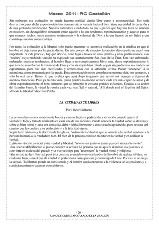 Sin embargo, esa aspiración no puede hacerse realidad dando libre curso a espontaneidad. Eso seria
destructivo, pues dicha espontaneidad no siempre esta orientada hacia el bien: tiene necesidad de curación y
de una profunda purificación. Nuestra naturaleza esta dañada, lo que significa que hay una falta de armonía
en nosotros, un desequilibrio frecuente entre aquello a lo que tendemos espontáneamente y aquello paro lo
que estamos hechos, entre nuestros sentimientos y la voluntad de Dios a la que hemos de ser fieles y que
constituye nuestro autentico bien.

Por tanto, la aspiración a la libertad solo puede encontrar su autentica realización en la medida en que el
hombre se deja sanar por la gracia divina. En este proceso de curación la oración desempeña un papel muy
importante. Y este proceso, hay que decirlo, tiene lugar a través de unas pruebas y unas purificaciones, esas
“ noches” cuyo profundo sentido ha explicado tan acertadamente San Juan de la Cruz. Una vez culminado,
ordenadas nuestras tendencias, el hombre llega a ser completamente libre: ama, desea espontáneamente lo
que esta de acuerdo con la voluntad de Dios y con su propio bien. Puede seguir sin problemas sus tendencias
espontáneas, pues han sido rectificadas y armonizadas con la sabiduría divina. Puede “ obedecer” a su
naturaleza, ahora restaurada por la gracia. Esta armonización no es completa en nuestra vida, por supuesto, y
solo lo será en el Reino, lo que explica que aquí abajo tengamos que resistirnos siempre a algunas de
nuestras tendencias. Pero ya en esta vida, quien practica la oración se hace cada vez más capaz de amar y de
obrar espontáneamente el bien, mientras que al principio le costaba grandes esfuerzos. Gracias a la acción
del Espíritu Santo, la virtud le resulta cada vez mas fácil y natural, “ Allí donde está el Espíritu del Señor,
allí esta la libertad” dice San Pablo.


                                       LA VERDAD HACE LIBRES

                                             Por Héctor Gallardo

La persona humana es moralmente buena y camina hacia su perfección y salvación cuando quiere el
verdadero bien y trata de realizarlo en cada una de sus acciones. Puede conocer la verdad sobre su destino y
sobre el bien moral y, una vez conocida, debe vivirla libremente y con corazón agradecido, pues se trata del
camino que la conduce a su perfección y a la felicidad eterna.
Según la fe cristiana y la doctrina de la Iglesia, "solamente la libertad que se somete a la verdad conduce a la
persona humana a su verdadero bien. El bien de la persona consiste en estar en la verdad y en realizar la
verdad.
Existe un vínculo esencial entre verdad y libertad: "o bien van juntas o juntas perecen miserablemente".
-Sin libertad difícilmente se puede conocer la verdad. La persona que no quiere dominar sus pasiones se
convierte en esclava del pecado y se vuelve ciega para "reconocer" la verdad moral y religiosa.
-Sin verdad no hay libertad, pues ésta consiste esencialmente en el poder del hombre de realizar el bien: no
cualquier bien, sino el que de verdad lo perfecciona como persona y como hijo de Dios. Por eso, si se niega
la verdad, "la libertad pierde su consistencia y el hombre queda expuesto a la violencia de sus pasiones y a
condicionamientos patentes o encubiertos.




                                                     - 26 -
 