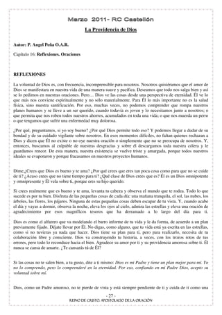 La Providencia de Dios

Autor: P. Angel Peña O.A.R.

Capítulo 16: Reflexiones. Oraciones



REFLEXIONES

La voluntad de Dios es, con frecuencia, incomprensible para nosotros. Nosotros quisiéramos que el amor de
Dios se manifestara en nuestra vida de una manera suave y pacífica. Deseamos que todo nos salga bien y así
se lo pedimos en nuestras oraciones. Pero… Dios ve las cosas desde una perspectiva de eternidad. Él ve lo
que más nos conviene espiritualmente y no sólo materialmente. Para Él lo más importante no es la salud
física, sino nuestra santificación. Por eso, muchas veces, no podemos comprender que rompa nuestros
planes humanos y se lleve a un ser querido, cuando todavía es joven y lo necesitamos junto a nosotros; o
que permita que nos roben todos nuestros ahorros, acumulados en toda una vida; o que nos muerda un perro
o que tengamos que sufrir una enfermedad muy dolorosa.

¿Por qué, preguntamos, si yo soy bueno? ¿Por qué Dios permite todo eso? Y podemos llegar a dudar de su
bondad y de su cuidado vigilante sobre nosotros. En esos momentos difíciles, no faltan quienes rechazan a
Dios y dicen que Él no existe o no oye nuestra oración o simplemente que no se preocupa de nosotros. Y,
entonces, buscamos al culpable de nuestras desgracias y sobre él descargamos toda nuestra cólera y le
guardamos rencor. De esta manera, nuestra existencia se vuelve triste y amargada, porque todos nuestros
ideales se evaporaron y porque fracasamos en nuestros proyectos humanos.


Dime,¿Crees que Dios es bueno y te ama? ¿Por qué crees que eres tan poca cosa como para que no se cuide
de ti? ¿Acaso crees que no tiene tiempo para ti? ¿Qué clase de Dios crees que es? Él es un Dios omnipotente
y omnipresente y Él vela sobre ti, porque eres su hijo querido.

Si crees realmente que es bueno y te ama, levanta tu cabeza y observa el mundo que te rodea. Todo lo que
sucede es por tu bien. Disfruta de las pequeñas cosas de cada día: una mañana tranquila, el sol, las nubes, los
árboles, las flores, los pájaros. Ninguna de estas pequeñas cosas deben escapar de tu vista. Y, cuando acabe
el día y vayas a dormir, observa la noche, eleva los ojos al cielo, admira las estrellas y eleva una oración de
agradecimiento por esos magníficos tesoros que ha derramado a lo largo del día para ti.

Dios es como el alfarero que va modelando el barro informe de tu vida y le da forma, de acuerdo a un plan
previamente fijado. Déjate llevar por Él. No digas, como alguno, que tu vida está ya escrita en las estrellas,
como si no tuvieras ya nada que hacer. Dios tiene su plan para ti, pero para realizarlo, necesita de tu
colaboración libre y consciente. Dios va construyendo tu historia, a veces, con los trozos rotos de tus
errores, pero todo lo reconduce hacia el bien. Agradece su amor por ti y su providencia amorosa sobre ti. Él
nunca se cansa de amarte. ¿Te cansarás tú de Él?


Si las cosas no te salen bien, a tu gusto, dite a ti mismo: Dios es mi Padre y tiene un plan mejor para mí. Yo
no lo comprendo, pero lo comprenderé en la eternidad. Por eso, confiando en mi Padre Dios, acepto su
voluntad sobre mí.


Dios, como un Padre amoroso, no te pierde de vista y está siempre pendiente de ti y cuida de ti como una
                                                    - 27 -
 
