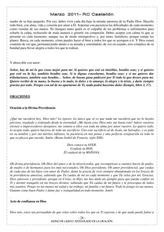 madre de su hijo pequeño. Por eso, debes vivir cada día bajo la mirada amorosa de tu Padre Dios. Hacerlo
todo bien, con alma, vida y corazón por amor a Él. Soportar con paciencia las dificultades de cada momento,
como venidas de sus manos. No busques tanto quién es el culpable de tus problemas o sufrimientos para
echarle la culpa, rechazarlo de mala manera o gritarle sin compasión. Debes aceptar con calma lo que se
presente en cada momento, aunque sea de modo intempestivo y, por tanto, fastidioso, porque rompe tus
planes. Busca, en cada momento, cómo puedes hacer el bien a todos los que se acerquen a ti. Y Dios estará
contento de ver que, permaneciendo atento a su mirada y sonriéndole, de vez en cuando, eres cómplice de su
bondad para llevar alegría a todos los que te rodean.



Y ahora dile con amor:

Señor, haz de mí lo que creas mejor para mí. Si quieres que esté en tinieblas, bendito seas; y si quieres
que esté en la luz, también bendito seas. Si te dignas consolarme, bendito seas; y si me quieres dar
tribulaciones, también seas bendito… Señor, de buena gana padeceré por Ti todo lo que desees para mí.
Quiero recibir de tu mano, lo bueno y lo malo, lo dulce y lo amargo, lo alegre y lo triste, y darte siempre
gracias por todo. Porque con tal de no apartarme de Ti, nada podrá hacerme daño (Kempis, libro 3, 17).


ORACIONES


Oración a la Divina Providencia


¿Qué me sucederá hoy, Dios mío? Lo ignoro. Lo único que sé es que nada me sucederá que no lo hayáis
previsto, regulado y ordenado desde la eternidad. ¡Me basta esto, Dios mío, me basta esto! Adoro vuestros
eternos e imperecederos designios; me someto a ellos con toda mi alma por amor vuestro. Lo quiero todo,
lo acepto todo, quiero haceros de todo un sacrificio. Uno este sacrificio al de Jesús, mi Salvador, y os pido
en su nombre y por sus méritos infinitos, la paciencia en mis penas y una perfecta resignación en todo lo
que os plazca que suceda. Amén. (Beata Isabel de Francia, siglo XIII).

                                           Dios conoce tu AYER.
                                             Confíale tu HOY.
                                        Él cuidará de tu MAÑANA.


Oh divina providencia, Oh Dios del amor y de la misericordia, que recompensas a cuantos hacen de padre,
de madre o de hermanos para los más necesitados, Oh Dios providente, Oh amor providencial, que cuidas
de cada uno de tus hijos con amor de Padre, dame la gracia de vivir siempre abandonado en los brazos de
tu providencia amorosa, sabiendo que Tú cuidas de mí en cada momento y que Tú velas por mí. Gracias,
Dios amoroso y providente, porque en Cristo, tu Hijo, me has dado un ejemplo para que pueda confiar en
Ti y dormir tranquilo en tus brazos divinos, sabiendo que Tú cuidas de mi futuro y te preocupas de todos
mis asuntos. Pongo en tus manos mi salud y mi trabajo, mi familia y mi futuro. Todo lo pongo en tus manos.
Guíame como buen Padre y dame paz y tranquilidad en todo momento. Amén

.
Acto de confianza en Dios


Dios mío, estoy tan persuadido de que velas sobre todos los que en Ti esperan y de que nada puede faltar a
                                                   - 28 -
 