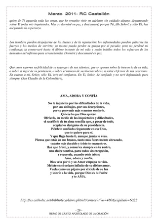 quien de Ti aguarda toda las cosas, que he resuelto vivir en adelante sin cuidado alguno, descargando
sobre Ti todas mis inquietudes. Mas yo dormiré en paz y descansaré, porque Tú ¡Oh Señor! y sólo Tú, has
asegurado mi esperanza.



Los hombres pueden despojarme de los bienes y de la reputación; las enfermedades pueden quitarme las
fuerzas y los medios de servirte; yo mismo puedo perder tu gracia por el pecado; pero no perderé mi
confianza; la conservaré hasta el último instante de mi vida y serán inútiles todos los esfuerzos de los
demonios del infierno para arrancármela. Dormiré y descansaré en paz.



Que otros esperen su felicidad de su riqueza o de sus talentos; que se apoyen sobre la inocencia de su vida,
o sobre el rigor de su penitencia, o sobre el número de sus buenas obras, o sobre el fervor de sus oraciones.
En cuanto a mí, Señor, sólo Tú, eres mi confianza. En Ti, Señor, he confiado y no seré defraudado para
siempre. (San Claudio de la Colombière).




                                       AMA, ADORA Y CONFÍA

                              No te inquietes por las dificultades de la vida,
                                  por sus altibajos, por sus decepciones,
                                  por su porvenir más o menos sombrío.
                                         Quiere lo que Dios quiere.
                          Ofrécele, en medio de las inquietudes y dificultades,
                          el sacrificio de tu alma sencilla que, a pesar de todo,
                                  acepta los designios de su providencia.
                                Piérdete confiado ciegamente en ese Dios,
                                            que te quiere para sí.
                                Y que llega hasta ti, aunque jamás lo veas.
                    Piensa que estás en sus brazos, tanto más fuertemente abrazado,
                                cuanto más decaído y triste te encuentres.
                             Haz que brote, y conserva siempre en tu rostro,
                               una dulce sonrisa, para todos sin excepción,
                                      y recuerda, cuando estés triste:
                                            Ama, adora y confía.
                               Dios vela por ti y su Amor empapa tu vida.
                             Métete en el océano infinito de su divino amor.
                               Vuela como un pájaro por el cielo de su luz
                                y sonríe a la vida, porque Dios es tu Padre
                                                 y te AMA.




        http://es.catholic.net/biblioteca/libro.phtml?consecutivo=480&capitulo=6022

                                                   - 29 -
 