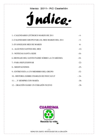 1.- CALENDARIO LITÚRGICO MARZO DE 2011           - 4-

2.-CALENDARIO GRUPO PARA EL MES MARZO DEL 2011   - 5-

3.-EVANGELIOS MES DE MARZO                        -6-

4.- ALGUNOS SANTOS DEL MES                        -12-

5.- NOTICIAS SANTA SEDE                          -16-

6.-MENSAJE DEL SANTO PADRE SOBRE LA CUARESMA     -18-

7.- PARA REFLEXIONAR                             -22-

8.- MEDITACIONES                                 -25-

9.- ENTREVISTA A UN MIEMBRO DEL GRUPO            -32-

10.- HISTORIA SOBRE CHARLES DE FOUCAULT          - 34-

11.- ...Y SIEMPRE CON MARÍA                       -36-

12.- .ORACIÓN DAME UN CORAZÓN NUEVO               -38-




                                -3-
 