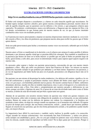 LUCHA PACIENTE CONTRA LOS DEFECTOS

   http://www.meditaciondiaria.com.ar/2010/03/lucha-paciente-contra-los-defectos.html

El Señor está siempre dispuesto a escucharnos y a darnos en cada situación aquello que necesitamos. Su
bondad supera siempre nuestros cálculos; pero quiere nuestra correspondencia personal, nuestro deseo de
salir de aquella situación, que no pactemos con los defectos o los errores, y que pongamos esfuerzo para
superarlos. No podemos «conformarnos» nunca con deficiencias y flaquezas que nos separan de Dios y de
los demás, excusándonos en que forman parte de nuestra manera de ser, en que ya hemos intentado
combatirlos otras veces sin resultados positivos.

La Cuaresma nos mueve precisamente a mejorar en nuestras disposiciones interiores mediante la conversión
del corazón a Dios y las obras de penitencia, que preparan nuestra alma para recibir las gracias que el Señor
quiere darnos.

Jesús nos pide perseverancia para luchar y recomenzar cuantas veces sea necesario, sabiendo que en la lucha
está el amor.

Nuestro amor a Cristo se manifestará en la decisión y en el esfuerzo por arrancar lo antes posible el defecto
dominante o por alcanzar aquella virtud que se presenta difícil de conseguir. Pero también se manifiesta en
la paciencia que hemos de tener en la lucha interior: es posible que nos pida el Señor un período largo de
lucha, quizá treinta y ocho años, para crecer en determinada virtud o para superar aquel aspecto negativo de
nuestra vida .

Es necesario saber esperar y luchar con paciente perseverancia, convencidos de que con nuestro interés
agradamos a Dios. «Hay que sufrir con paciencia –decía San Francisco de Sales– los retrasos en nuestra
perfección, haciendo siempre lo que podamos por adelantar y con buen ánimo. Esperemos con paciencia, y
en vez de inquietarnos por haber hecho tan poco en el pasado, procuremos con diligencia hacer más en lo
porvenir»

Ser paciente con uno mismo al desarraigar las malas tendencias y los defectos del carácter, significa a la vez
huir del conformismo y aceptar el presentarse muchas veces delante del Señor como aquel siervo que no
tenía con qué pagar, con humildad, pidiendo nuevas gracias. En nuestro caminar hacia el Señor, sufriremos
abundantes derrotas; muchas de ellas no tendrán importancia; otras sí, pero el desagravio y la contrición nos
acercarán todavía más a Dios. Este dolor y arrepentimiento por nuestros pecados y deficiencias no son
tristes, porque son dolor y lágrimas de amor. Es el pesar de no estar devolviendo tanto amor como el Señor
se merece, el dolor de estar devolviendo mal por bien a quien tanto nos quiere.

Además de ser pacientes con nosotros mismos hemos de ejercitar esta virtud con quienes tratamos con
mayor frecuencia, sobre todo si tenemos más obligación de ayudarles en su formación, en una enfermedad,
etcétera. Hemos de contar con los defectos de quienes nos rodean. La comprensión y la fortaleza nos
ayudarán a tener calma, sin dejar de corregir cuando sea oportuno y en el momento más indicado. El esperar
un poco de tiempo para corregir, dar una buena contestación, sonreír..., puede hacer que nuestras palabras
lleguen al corazón de esas personas, que de otra forma permanecería cerrado, y les podremos ayudar mucho
más, con mayor eficacia.

La impaciencia hace difícil la convivencia y también vuelve ineficaz la posible ayuda y la corrección.
«Sigue sacando las mismas exhortaciones –nos recomienda San Juan Crisóstomo–, y nunca con pereza;
actúa siempre con amabilidad y gracia. ¿No ves con qué cuidado los pintores unas veces borran sus trazos,
otras los retocan, cuando tratan de reproducir un bello rostro? No te dejes ganar por los pintores. Porque si

                                                    - 30 -
 