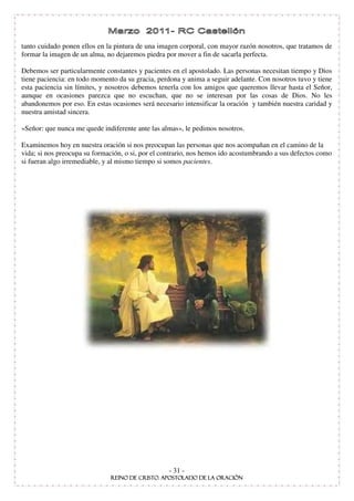 tanto cuidado ponen ellos en la pintura de una imagen corporal, con mayor razón nosotros, que tratamos de
formar la imagen de un alma, no dejaremos piedra por mover a fin de sacarla perfecta.

Debemos ser particularmente constantes y pacientes en el apostolado. Las personas necesitan tiempo y Dios
tiene paciencia: en todo momento da su gracia, perdona y anima a seguir adelante. Con nosotros tuvo y tiene
esta paciencia sin límites, y nosotros debemos tenerla con los amigos que queremos llevar hasta el Señor,
aunque en ocasiones parezca que no escuchan, que no se interesan por las cosas de Dios. No les
abandonemos por eso. En estas ocasiones será necesario intensificar la oración y también nuestra caridad y
nuestra amistad sincera.

»Señor: que nunca me quede indiferente ante las almas», le pedimos nosotros.

Examinemos hoy en nuestra oración si nos preocupan las personas que nos acompañan en el camino de la
vida; si nos preocupa su formación, o si, por el contrario, nos hemos ido acostumbrando a sus defectos como
si fueran algo irremediable, y al mismo tiempo si somos pacientes.




                                                  - 31 -
 