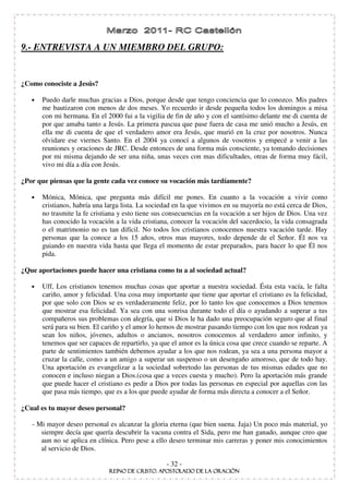 9.- ENTREVISTA A UN MIEMBRO DEL GRUPO:


¿Como conociste a Jesús?

   •   Puedo darle muchas gracias a Dios, porque desde que tengo conciencia que lo conozco. Mis padres
       me bautizaron con menos de dos meses. Yo recuerdo ir desde pequeña todos los domingos a misa
       con mi hermana. En el 2000 fui a la vigilia de fin de año y con el santísimo delante me di cuenta de
       por que amaba tanto a Jesús. La primera pascua que pase fuera de casa me unió mucho a Jesús, en
       ella me di cuenta de que el verdadero amor era Jesús, que murió en la cruz por nosotros. Nunca
       olvidare ese viernes Santo. En el 2004 ya conocí a algunos de vosotros y empecé a venir a las
       reuniones y oraciones de JRC. Desde entonces de una forma más consciente, ya tomando decisiones
       por mi misma dejando de ser una niña, unas veces con mas dificultades, otras de forma muy fácil,
       vivo mi día a día con Jesús.

¿Por que piensas que la gente cada vez conoce su vocación más tardíamente?

   •   Mónica, Mónica, que pregunta más difícil me pones. En cuanto a la vocación a vivir como
       cristianos, habría una larga lista. La sociedad en la que vivimos en su mayoría no está cerca de Dios,
       no trasmite la fe cristiana y esto tiene sus consecuencias en la vocación a ser hijos de Dios. Una vez
       has conocido la vocación a la vida cristiana, conocer la vocación del sacerdocio, la vida consagrada
       o el matrimonio no es tan difícil. No todos los cristianos conocemos nuestra vacación tarde. Hay
       personas que la conoce a los 15 años, otros mas mayores, todo depende de el Señor. Él nos va
       guiando en nuestra vida hasta que llega el momento de estar preparados, para hacer lo que Él nos
       pida.

¿Que aportaciones puede hacer una cristiana como tu a al sociedad actual?

   •   Uff, Los cristianos tenemos muchas cosas que aportar a nuestra sociedad. Ésta esta vacía, le falta
       cariño, amor y felicidad. Una cosa muy importante que tiene que aportar el cristiano es la felicidad,
       por que solo con Dios se es verdaderamente feliz, por lo tanto los que conocemos a Dios tenemos
       que mostrar esa felicidad. Ya sea con una sonrisa durante todo el día o ayudando a superar a tus
       compañeros sus problemas con alegría, que si Dios le ha dado una preocupación seguro que al final
       será para su bien. El cariño y el amor lo hemos de mostrar pasando tiempo con los que nos rodean ya
       sean los niños, jóvenes, adultos o ancianos, nosotros conocemos al verdadero amor infinito, y
       tenemos que ser capaces de repartirlo, ya que el amor es la única cosa que crece cuando se reparte. A
       parte de sentimientos también debemos ayudar a los que nos rodean, ya sea a una persona mayor a
       cruzar la calle, como a un amigo a superar un suspenso o un desengaño amoroso, que de todo hay.
       Una aportación es evangelizar a la sociedad sobretodo las personas de tus mismas edades que no
       conocen e incluso niegan a Dios.(cosa que a veces cuesta y mucho). Pero la aportación más grande
       que puede hacer el cristiano es pedir a Dios por todas las personas en especial por aquellas con las
       que pasa más tiempo, que es a los que puede ayudar de forma más directa a conocer a el Señor.

¿Cual es tu mayor deseo personal?

   - Mi mayor deseo personal es alcanzar la gloria eterna (que bien suena. Jaja) Un poco más material, yo
      siempre decía que quería descubrir la vacuna contra el Sida, pero me han ganado, aunque creo que
      aun no se aplica en clínica. Pero pese a ello deseo terminar mis carreras y poner mis conocimientos
      al servicio de Dios.

                                                   - 32 -
 