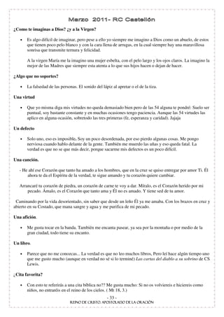 ¿Como te imaginas a Dios? ¿y a la Virgen?

   •   Es algo difícil de imaginar, pero pese a ello yo siempre me imagino a Dios como un abuelo, de estos
       que tienen poco pelo blanco y con la cara llena de arrugas, en la cual siempre hay una maravillosa
       sonrisa que transmite ternura y felicidad.

       A la virgen María me la imagino una mujer esbelta, con el pelo largo y los ojos claros. La imagino la
       mejor de las Madres que siempre esta atenta a lo que sus hijos hacen o dejan de hacer.

¿Algo que no soportes?

   •   La falsedad de las personas. El sonido del lápiz al apretar o el de la tiza.

Una virtud

   •   Que yo misma diga mis virtudes no queda demasiado bien pero de las 54 alguna te pondré: Suelo ser
       puntual, soy bastante constante y en muchas ocasiones tengo paciencia. Aunque las 54 virtudes las
       aplico en alguna ocasión, sobretodo las tres primeras (fe, esperanza y caridad). Jajaja

Un defecto

   •   Solo uno, eso es imposible. Soy un poco desordenada, por eso pierdo algunas cosas. Me pongo
       nerviosa cuando hablo delante de la gente. También me muerdo las uñas y eso queda fatal. La
       verdad es que no se que más decir, porque sacarme mis defectos es un poco difícil.

Una canción.

   - He ahí ese Corazón que tanto ha amado a los hombres, que en la cruz se quiso entregar por amor Ti. Él
       ahora te da el Espíritu de la verdad, te sigue amando y tu corazón quiere cambiar.

   Arrancaré tu corazón de piedra, un corazón de carne te voy a dar. Míralo, es el Corazón herido por mi
       pecado. Ámalo, es el Corazón que tanto ama y Él no es amado. Y tiene sed de tu amor.

 Caminando por la vida desorientado, sin saber que desde un leño Él ya me amaba. Con los brazos en cruz y
abierto en su Costado, que mana sangre y agua y me purifica de mi pecado.

Una afición.

   •   Me gusta tocar en la banda. También me encanta pasear, ya sea por la montaña o por medio de la
       gran ciudad, todo tiene su encanto.

Un libro.

   •   Parece que no me conozcas... La verdad es que no leo muchos libros, Pero leí hace algún tiempo uno
       que me gusto mucho (aunque en verdad no sé si lo terminé) Las cartas del diablo a su sobrino de CS
       Lewis.

¿Cita favorita?

   •   Con esto te referirás a una cita bíblica no?? Me gusta mucho: Si no os volviereis e hiciereis como
       niños, no entraréis en el reino de los cielos. ( Mt 18, 3.)
                                                     - 33 -
 