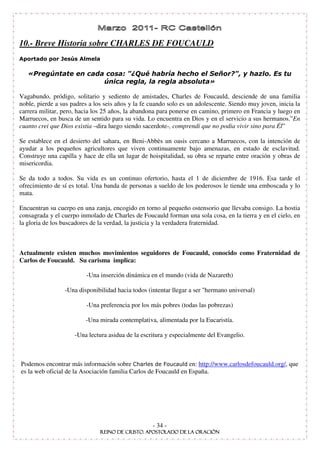 10.- Breve Historia sobre CHARLES DE FOUCAULD



                                    !                                    "

Vagabundo, pródigo, solitario y sediento de amistades, Charles de Foucauld, desciende de una familia
noble, pierde a sus padres a los seis años y la fe cuando solo es un adolescente. Siendo muy joven, inicia la
carrera militar, pero, hacia los 25 años, la abandona para ponerse en camino, primero en Francia y luego en
Marruecos, en busca de un sentido para su vida. Lo encuentra en Dios y en el servicio a sus hermanos.” En
cuanto crei que Dios existia –dira luego siendo sacerdote-, comprendi que no podia vivir sino para Él”

Se establece en el desierto del sahara, en Beni-Abbès un oasis cercano a Marruecos, con la intención de
ayudar a los pequeños agricultores que viven continuamente bajo amenazas, en estado de esclavitud.
Construye una capilla y hace de ella un lugar de hoispitalidad, su obra se reparte entre oración y obras de
misericordia.

Se da todo a todos. Su vida es un continuo ofertorio, hasta el 1 de diciembre de 1916. Esa tarde el
ofrecimiento de sí es total. Una banda de personas a sueldo de los poderosos le tiende una emboscada y lo
mata.

Encuentran su cuerpo en una zanja, encogido en torno al pequeño ostensorio que llevaba consigo. La hostia
consagrada y el cuerpo inmolado de Charles de Foucauld forman una sola cosa, en la tierra y en el cielo, en
la gloria de los buscadores de la verdad, la justicia y la verdadera fraternidad.



Actualmente existen muchos movimientos seguidores de Foucauld, conocido como Fraternidad de
Carlos de Foucauld. Su carisma implica:

                          -Una inserción dinámica en el mundo (vida de Nazareth)

                 -Una disponibilidad hacia todos (intentar llegar a ser "hermano universal)

                          -Una preferencia por los más pobres (todas las pobrezas)

                         -Una mirada contemplativa, alimentada por la Eucaristía.

                     -Una lectura asidua de la escritura y especialmente del Evangelio.



Podemos encontrar más información sobre                          en: http://www.carlosdefoucauld.org/, que
es la web oficial de la Asociación familia Carlos de Foucauld en España.




                                                   - 34 -
 