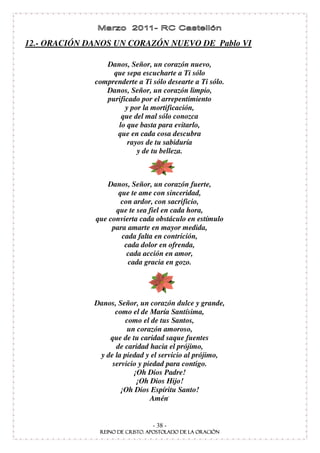 12.- ORACIÓN DANOS UN CORAZÓN NUEVO DE Pablo VI

                 Danos, Señor, un corazón nuevo,
                   que sepa escucharte a Ti sólo
              comprenderte a Ti sólo desearte a Ti sólo.
                 Danos, Señor, un corazón limpio,
                 purificado por el arrepentimiento
                       y por la mortificación,
                     que del mal sólo conozca
                    lo que basta para evitarlo,
                    que en cada cosa descubra
                        rayos de tu sabiduría
                           y de tu belleza.



                  Danos, Señor, un corazón fuerte,
                     que te ame con sinceridad,
                      con ardor, con sacrificio,
                    que te sea fiel en cada hora,
              que convierta cada obstáculo en estímulo
                   para amarte en mayor medida,
                      cada falta en contrición,
                       cada dolor en ofrenda,
                        cada acción en amor,
                        cada gracia en gozo.




              Danos, Señor, un corazón dulce y grande,
                    como el de María Santísima,
                       como el de tus Santos,
                        un corazón amoroso,
                  que de tu caridad saque fuentes
                    de caridad hacia el prójimo,
               y de la piedad y el servicio al prójimo,
                   servicio y piedad para contigo.
                          ¡Oh Dios Padre!
                           ¡Oh Dios Hijo!
                      ¡Oh Dios Espíritu Santo!
                                Amén.


                                - 38 -
 
