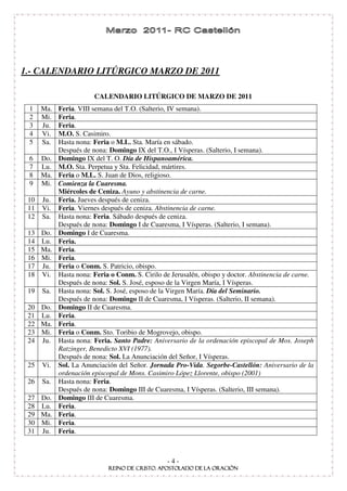 1.- CALENDARIO LITÚRGICO MARZO DE 2011

                        CALENDARIO LITÚRGICO DE MARZO DE 2011
 1    Ma.   Feria. VIII semana del T.O. (Salterio, IV semana).
 2    Mi.   Feria.
 3    Ju.   Feria.
 4    Vi.   M.O. S. Casimiro.
 5    Sa.   Hasta nona: Feria o M.L. Sta. María en sábado.
            Después de nona: Domingo IX del T.O., I Vísperas. (Salterio, I semana).
 6    Do.   Domingo IX del T. O. Día de Hispanoamérica.
 7    Lu.   M.O. Sta. Perpetua y Sta. Felicidad, mártires.
 8    Ma.   Feria o M.L. S. Juan de Dios, religioso.
 9    Mi.   Comienza la Cuaresma.
            Miércoles de Ceniza. Ayuno y abstinencia de carne.
 10   Ju.   Feria. Jueves después de ceniza.
 11   Vi.   Feria. Viernes después de ceniza. Abstinencia de carne.
 12   Sa.   Hasta nona: Feria. Sábado después de ceniza.
            Después de nona: Domingo I de Cuaresma, I Vísperas. (Salterio, I semana).
 13 Do.     Domingo I de Cuaresma.
 14 Lu.     Feria.
 15 Ma.     Feria.
 16 Mi.     Feria.
 17 Ju.     Feria o Conm. S. Patricio, obispo.
 18 Vi.     Hasta nona: Feria o Conm. S. Cirilo de Jerusalén, obispo y doctor. Abstinencia de carne.
            Después de nona: Sol. S. José, esposo de la Virgen María, I Vísperas.
 19   Sa.   Hasta nona: Sol. S. José, esposo de la Virgen María. Día del Seminario.
            Después de nona: Domingo II de Cuaresma, I Vísperas. (Salterio, II semana).
 20 Do.     Domingo II de Cuaresma.
 21 Lu.     Feria.
 22 Ma.     Feria.
 23 Mi.     Feria o Conm. Sto. Toribio de Mogrovejo, obispo.
 24 Ju.     Hasta nona: Feria. Santo Padre: Aniversario de la ordenación episcopal de Mos. Joseph
            Ratzinger, Benedicto XVI (1977).
            Después de nona: Sol. La Anunciación del Señor, I Vísperas.
 25   Vi.   Sol. La Anunciación del Señor. Jornada Pro-Vida. Segorbe-Castellón: Aniversario de la
            ordenación episcopal de Mons. Casimiro López Llorente, obispo (2001)
 26   Sa.   Hasta nona: Feria.
            Después de nona: Domingo III de Cuaresma, I Vísperas. (Salterio, III semana).
 27 Do.     Domingo III de Cuaresma.
 28 Lu.     Feria.
 29 Ma.     Feria.
 30 Mi.     Feria.
 31 Ju.     Feria.



                                                 -4-
 