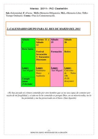 Sol.=Solemnidad; F.=Fiesta; M.O.=Memoria Obligatoria; M.L.=Memoria Libre; T.O.=
Tiempo Ordinario. Conm.= Para la Conmemoración.




2.-CALENDARIO GRUPO PARA EL MES DE MARZO DEL 2011



                Sábado          Viernes 11 y Sábado           Sábado
                5               Sábado       19               26
                                12
                Hora Santa
                                Festival    Formación         Retiro
                                Invocación
                                Y Encuentro
                                Diocesano


                Lugar:         Lugar:          Lugar:     Lugar:
                San Miguel     Seminario       San Miguel Convento
                               Mater         y            de    Nules
                               Auditorio                  10h
                Cumple                                    (9:30
                Jaime                                     desayuno)
                ¡Felicítalo!


 «No hay pecado ni crimen cometido por otro hombre que yo no sea capaz de cometer por
razón de mi fragilidad, y si aún no lo he cometido es porque Dios, en su misericordia, no lo
                ha permitido y me ha preservado en el bien» (San Agustín)




                                            -5-
 