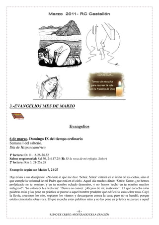 3.-EVANGELIOS MES DE MARZO




6 de marzo. Domingo IX del tiempo ordinario
Semana I del salterio.
Día de Hispanoamérica
1ª lectura: Dt 11, 18.26-28.32
Salmo responsorial: Sal 30, 2-4.17.25 (R: Sé la roca de mi refugio, Señor)
2ª lectura: Rm 3, 21-25a.28

Evangelio según san Mateo 7, 21-27

Dijo Jesús a sus discípulos: «No todo el que me dice ‘Señor, Señor’ entrará en el reino de los cielos, sino el
que cumple la voluntad de mi Padre que está en el cielo. Aquel día muchos dirán: ‘Señor, Señor, ¿no hemos
profetizado en tu nombre, y en tu nombre echado demonios, y no hemos hecho en tu nombre muchos
milagros?’. Yo entonces les declararé: ‘Nunca os conocí. ¡Alejaos de mí, malvados!’. El que escucha estas
palabras mías y las pone en práctica se parece a aquel hombre prudente que edificó su casa sobre roca. Cayó
la lluvia, crecieron los ríos, soplaron los vientos y descargaron contra la casa; pero no se hundió, porque
estaba cimentada sobre roca. El que escucha estas palabras mías y no las pone en práctica se parece a aquel


                                                    -6-
 