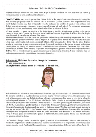 hombre necio que edificó su casa sobre arena. Cayó la lluvia, crecieron los ríos, soplaron los vientos y
rompieron contra la casa, y se hundió totalmente».

COMENTARIO: «No todo el que me dice ‘Señor, Señor’». Es uno de los textos más duros del evangelio.
Nos advierte que puede haber una oración falsa e inauténtica («Señor, Señor»). Pero sorprende más que
puede haber personas que han profetizado y hecho milagros en nombre de Jesús y sin embargo son
definitivamente rechazados («nunca os he conocido; alejaos de mí, malvados»). No nos salvan las acciones
y prácticas externas, aun buenas y santas, sino la adhesión a la voluntad de Dios.
«El que escucha... y pone en práctica...» Lo único firme y estable, lo único que perdura es lo que se
construye sobre roca. Lo que da firmeza a nuestra vida es escuchar la palabra de Cristo, hacerla propia,
ponerla en práctica y adherirse a lo que Dios quiere.
 Se hundió totalmente». Las dos casas son igualmente embestidas por los vientos y tempestades. En la vida
de toda persona aparecen tormentas, antes o después. Y lo que se hunde demuestra que no estaba afianzado
sobre roca. «¡Mire cada cual cómo construye!» (1Cor 3,10). Los zarandeos de la vida, las crisis diversas
ayudan a comprobar lo que en nosotros no tenía firmeza ni consistencia. La mayor necedad sería seguir
construyendo en falso y no aprender cuando experimentamos un derrumbe. Cristo nos deja claro cómo
construir con firmeza: tomar en serio su palabra, actuar según ella, plasmar nuestra vida según la voluntad
de Dios. Pero si persistimos en la ceguera nos amenaza la ruina total y definitiva. Y esto vale tanto para los
individuos como para las comunidades, parroquias, diócesis...


9 de marzo: Miércoles de ceniza, tiempo de cuaresma.
Ayuno y abstinencia
Liturgia de las Horas: Tomo II, semana IV del salterio.




Nos disponemos a recorrer de nuevo el camino cuaresmal, que nos conducirá a las solemnes celebraciones
del misterio central de la fe, el misterio de la pasión, muerte y resurrección de Cristo. Nos preparamos para
vivir el tiempo apropiado que la Iglesia ofrece a los creyentes para meditar sobre la obra de la salvación
realizada por el Señor en la Cruz. El designio salvífico del Padre celestial se ha cumplido en la entrega libre
y total del Hijo unigénito a los hombres. "Nadie me quita la vida: sino que la doy por mí mismo", dice Jesús
(cf. Jn 10,18), resaltando que Él sacrifica su propia vida, de manera voluntaria, por la salvación del mundo.
Como confirmación de don tan grande de amor, el Redentor añade: "No hay amor más grande que dar la
vida por los amigos" (Jn. 15,13). La Cuaresma, que es una ocasión providencial de conversión, nos ayuda a
contemplar este estupendo misterio de amor. Es como un retorno a las raíces de la fe, porque meditando
sobre el don de gracia inconmensurable que es la Redención, nos damos cuenta de que todo ha sido dado
por amorosa iniciativa divina.

La Cuaresma, tiempo" fuerte" de oración, ayuno y atención a los necesitados, ofrece a todo cristiano la
posibilidad de prepararse a la Pascua haciendo un serio discernimiento de la propia vida, confrontándose de
manera especial con la Palabra de Dios, que ilumina el itinerario cotidiano de los creyentes. (Juan Pablo II)
                                                     -7-
 