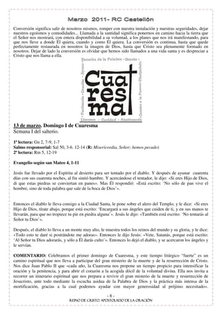 Conversión significa salir de nosotros mismos, romper con nuestra instalación y nuestras seguridades, dejar
nuestros egoísmos y comodidades... Llamada a la santidad significa ponernos en camino hacia la tierra que
el Señor nos mostrará, con entera disponibilidad a su voluntad, a los planes que nos irá manifestando, para
que nos lleve a donde Él quiera, cuando y como Él quiera. La conversión es continua, hasta que quede
perfectamente restaurada en nosotros la imagen de Dios, hasta que Cristo sea plenamente formado en
nosotros. Dejar de lado la conversión es olvidar que hemos sido llamados a una vida santa y es despreciar a
Cristo que nos llama a ella.




13 de marzo. Domingo I de Cuaresma
Semana I del salterio.
1ª lectura: Gn 2, 7-9; 1-7
Salmo responsorial: Sal 50, 3-6. 12-14 (R: Misericordia, Señor; hemos pecado)
2ª lectura: Rm 5, 12-19

Evangelio según san Mateo 4, 1-11

Jesús fue llevado por el Espíritu al desierto para ser tentado por el diablo. Y después de ayunar cuarenta
días con sus cuarenta noches, al fin sintió hambre. Y acercándose el tentador, le dijo: «Si eres Hijo de Dios,
di que estas piedras se conviertan en panes». Mas Él respondió: «Está escrito: ‘No sólo de pan vive el
hombre, sino de toda palabra que sale de la boca de Dios’».


Entonces el diablo le lleva consigo a la Ciudad Santa, le pone sobre el alero del Templo, y le dice: «Si eres
Hijo de Dios, tírate abajo, porque está escrito: ‘Encargará a sus ángeles que cuiden de ti, y en sus manos te
llevarán, para que no tropiece tu pie en piedra alguna’». Jesús le dijo: «También está escrito: ‘No tentarás al
Señor tu Dios’».

Después, el diablo lo lleva a un monte muy alto, le muestra todos los reinos del mundo y su gloria, y le dice:
«Todo esto te daré si postrándote me adoras». Entonces le dijo Jesús: «Vete, Satanás, porque está escrito:
‘Al Señor tu Dios adorarás, y sólo a Él darás culto’». Entonces lo dejó el diablo, y se acercaron los ángeles y
le servían.

                  : Celebramos el primer domingo de Cuaresma, y este tiempo litúrgico “fuerte” es un
camino espiritual que nos lleva a participar del gran misterio de la muerte y de la resurrección de Cristo.
Nos dice Juan Pablo II que «cada año, la Cuaresma nos propone un tiempo propicio para intensificar la
oración y la penitencia, y para abrir el corazón a la acogida dócil de la voluntad divina. Ella nos invita a
recorrer un itinerario espiritual que nos prepara a revivir el gran misterio de la muerte y resurrección de
Jesucristo, ante todo mediante la escucha asidua de la Palabra de Dios y la práctica más intensa de la
mortificación, gracias a la cual podemos ayudar con mayor generosidad al prójimo necesitado».

                                                     -8-
 
