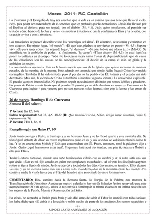 La Cuaresma y el Evangelio de hoy nos enseñan que la vida es un camino que nos tiene que llevar al cielo.
Pero, para poder ser merecedores de él, tenemos que ser probados por las tentaciones. «Jesús fue llevado por
el Espíritu al desierto para ser tentado por el diablo» (Mt 4,1). Jesús quiso enseñarnos, al permitir ser
tentado, cómo hemos de luchar y vencer en nuestras tentaciones: con la confianza en Dios y la oración, con
la gracia divina y con la fortaleza.

Las tentaciones se pueden describir como los “enemigos del alma”. En concreto, se resumen y concretan en
tres aspectos. En primer lugar, “el mundo”: «Di que estas piedras se conviertan en panes» (Mt 4,3). Supone
vivir sólo para tener cosas. En segundo lugar, “el demonio”: «Si postrándote me adoras (…)» (Mt 4,9). Se
manifiesta en la ambición de poder. Y, finalmente, “la carne”: «Tírate abajo» (Mt 4,6), lo cual significa
poner la confianza en el cuerpo. Todo ello lo expresa mejor santo Tomas de Aquino diciendo que «la causa
de las tentaciones son las causas de las concupiscencias: el deleite de la carne, el afán de gloria y la
ambición de poder».
La conversión es necesaria. Esta es la buena noticia que nos da la Iglesia, que quiere sacarnos de nuestros
pecados, de la mentira, de la muerte. Pero además nos anuncia que donde Adán fracasó Cristo ha vencido
(evangelio). También Él ha sido tentado, pero el pecado no ha podido con Él: Satanás y el pecado han sido
derrotados. Más aún, la victoria de Cristo es también la nuestra (segunda lectura). La conversión es posible.
El pecado ya no es irremediable. No podemos seguir excusándonos diciendo que somos débiles y pecadores.
La gracia de Cristo es más fuerte que el pecado. El pecado ya no debe dominar en nosotros. Entramos en la
Cuaresma para luchar y para vencer; pero no con nuestras solas fuerzas, sino con la fuerza y las armas de
Cristo.

20 de marzo. Domingo II de Cuaresma
Semana II del salterio.
1ª lectura: Gn 12, 1-4a
Salmo responsorial: Sal 32, 4-5. 18-22 (R: Que tu misericordia, Señor, venga sobre nosotros, como lo
esperamos de Ti)
2ª lectura: 2Tm 1, 8b-10

Evangelio según san Mateo 17, 1-9

Jesús tomó consigo a Pedro, a Santiago y a su hermano Juan y se los llevó aparte a una montaña alta. Se
transfiguró delante de ellos: su rostro resplandecía como el sol y sus vestidos se volvieron blancos como la
luz. Y se les aparecieron Moisés y Elías que conversaban con Él. Pedro, entonces, tomó la palabra y dijo a
Jesús: «Señor, ¡qué hermoso es estar aquí!. Si quieres, haré aquí tres tiendas, una para ti, otra para Moisés y
otra para Elías».

Todavía estaba hablando, cuando una nube luminosa los cubrió con su sombra y de la nube salía una voz
que decía: «Éste es mi Hijo amado, en quien me complazco; escuchadle». Al oír esto los discípulos cayeron
rostro en tierra llenos de miedo. Jesús se acercó y tocándoles les dijo: «Levantaos, no temáis». Ellos alzaron
sus ojos y ya no vieron a nadie más que a Jesús solo. Cuando bajaban de la montaña, Jesús les mandó: «No
contéis a nadie la visión hasta que el Hijo del hombre haya resucitado de entre los muertos».

COMENTARIO: Hoy, camino hacia la Semana Santa, la liturgia de la Palabra nos muestra la
Transfiguración de Jesucristo. Aunque en nuestro calendario hay un día litúrgico festivo reservado para este
acontecimiento (el 6 de agosto), ahora se nos invita a contemplar la misma escena en su íntima relación con
los sucesos de la Pasión, Muerte y Resurrección del Señor.

En efecto, se acercaba la Pasión para Jesús y seis días antes de subir al Tabor lo anunció con toda claridad:
les había dicho que «Él debía ir a Jerusalén y sufrir mucho de parte de los ancianos, los sumos sacerdotes y
                                                     -9-
 