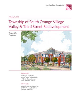 February 16, 2012



Township of South Orange Village
Valley & Third Street Redevelopment
Request for
Proposals




                    Submitted to:
                    Mr. Reagan Burkholder
                    Interim Village Administrator
                    101 South Orange Avenue
                    South Orange, NJ 07079

                    Submitted by:
                    Jonathan Rose Companies, LLC
                    551 Fifth Avenue, 23rd Floor
                    New York, NY 10176
 