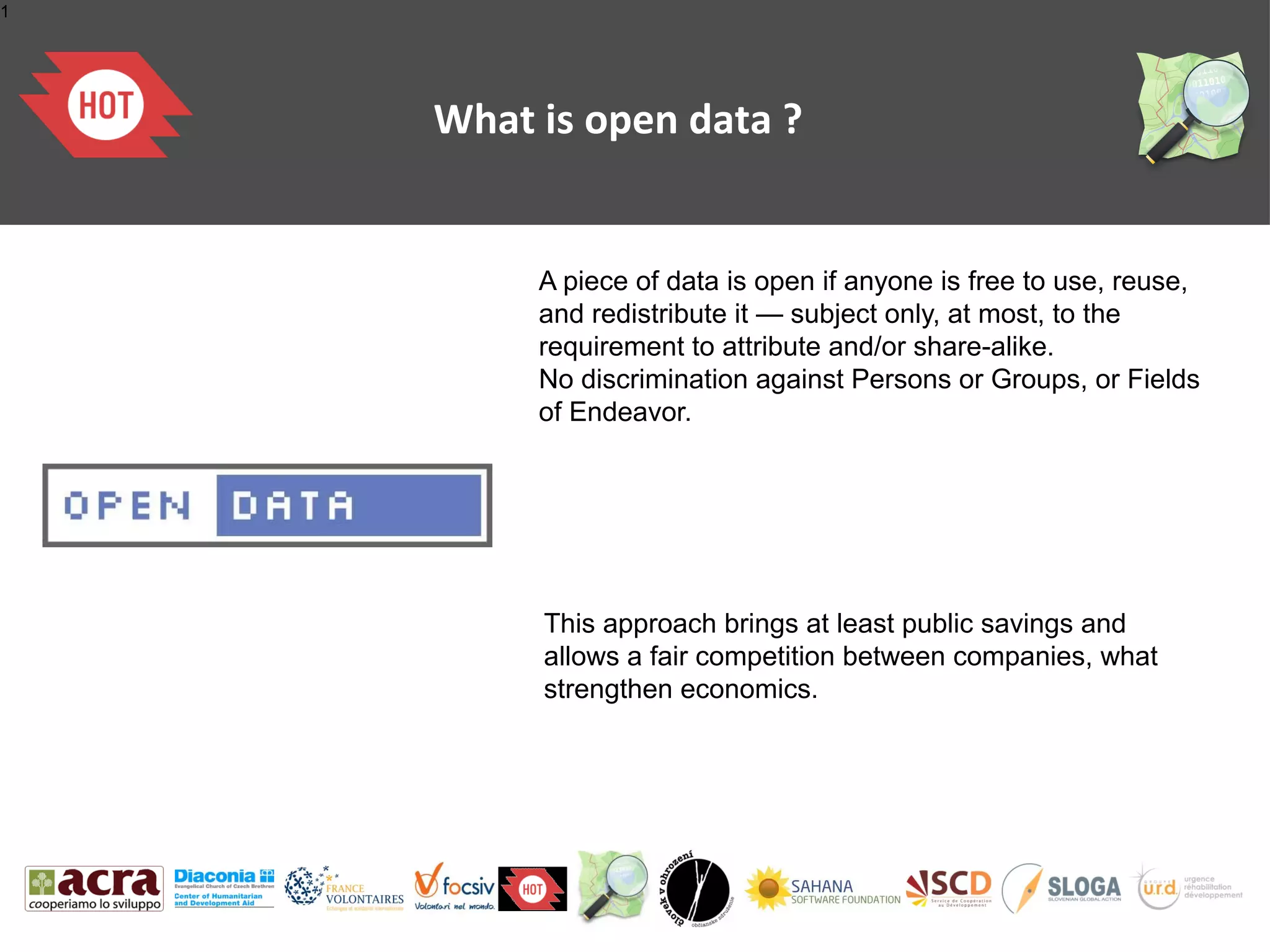1




    What is open data ?


         A piece of data is open if anyone is free to use, reuse,
         and redistribute it — subject only, at most, to the
         requirement to attribute and/or share-alike.
         No discrimination against Persons or Groups, or Fields
         of Endeavor.




         This approach brings at least public savings and
         allows a fair competition between companies, what
         strengthen economics.
 