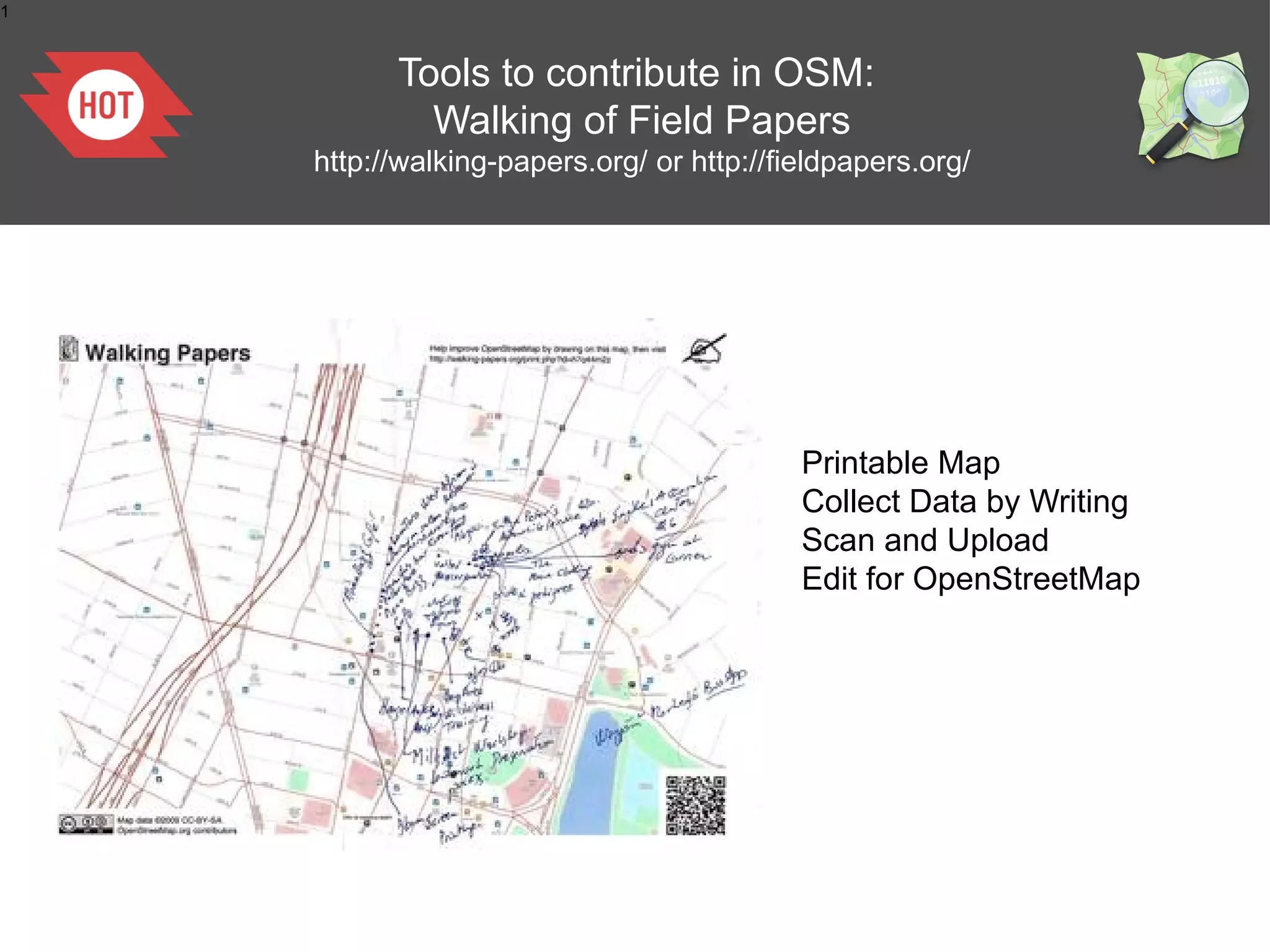 1


          Tools to contribute in OSM:
            Walking of Field Papers
    http://walking-papers.org/ or http://fieldpapers.org/




                                           Printable Map
                                           Collect Data by Writing
                                           Scan and Upload
                                           Edit for OpenStreetMap
 