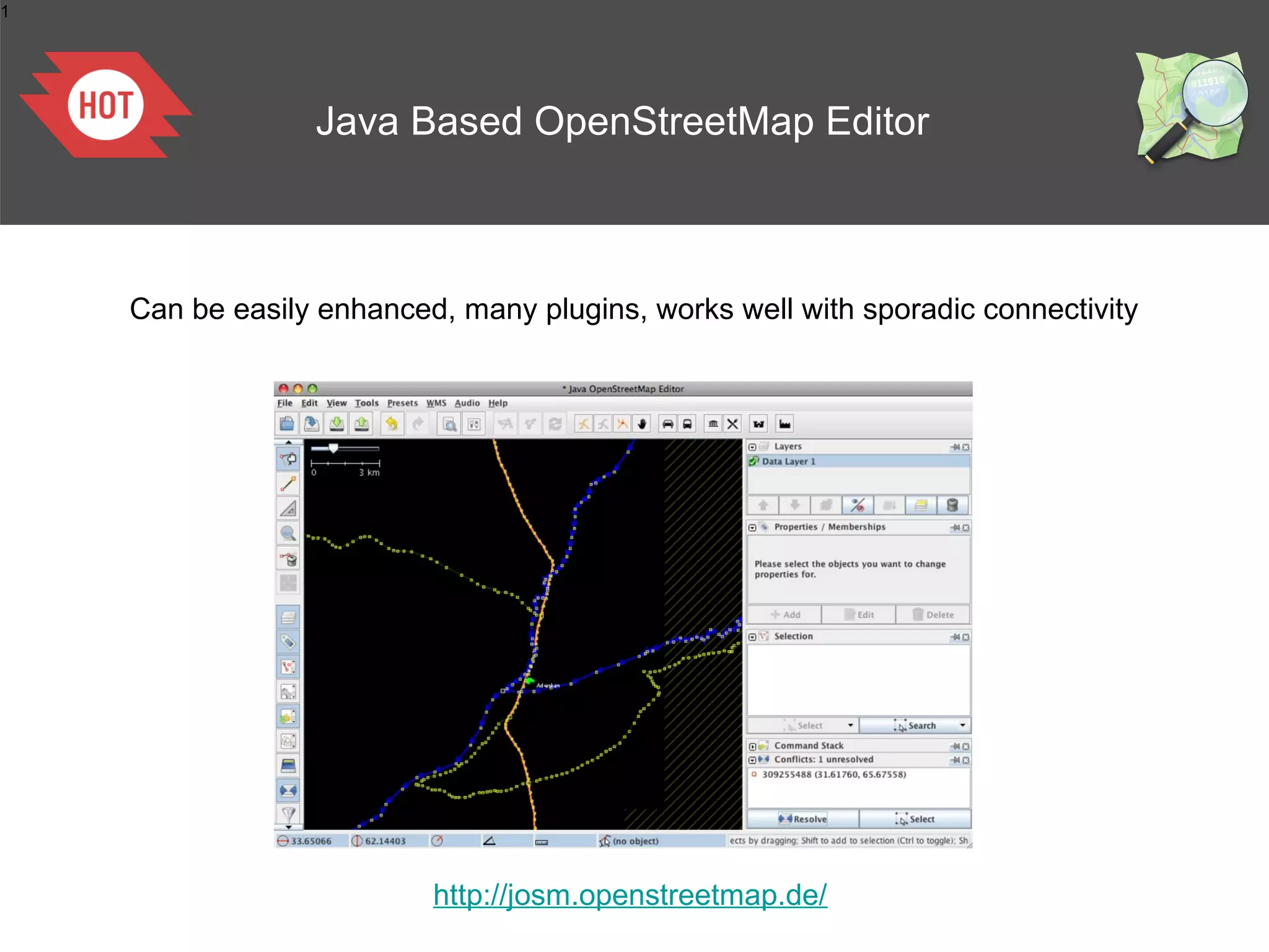 1




                 Java Based OpenStreetMap Editor



    Can be easily enhanced, many plugins, works well with sporadic connectivity




                          http://josm.openstreetmap.de/
 