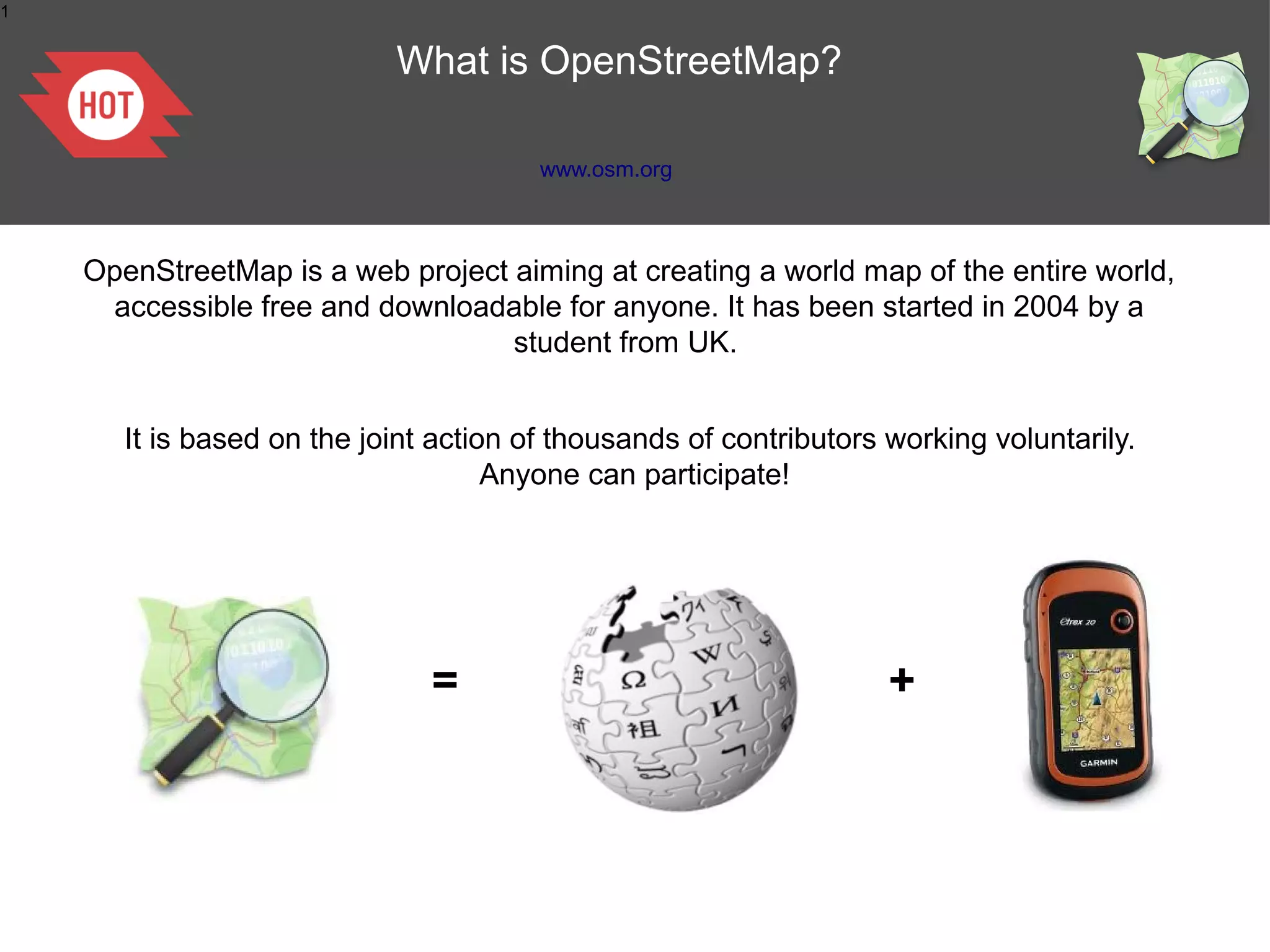 1


                            What is OpenStreetMap?

                                        www.osm.org



    OpenStreetMap is a web project aiming at creating a world map of the entire world,
     accessible free and downloadable for anyone. It has been started in 2004 by a
                                   student from UK.


       It is based on the joint action of thousands of contributors working voluntarily.
                                     Anyone can participate!




                               =                                    +
 