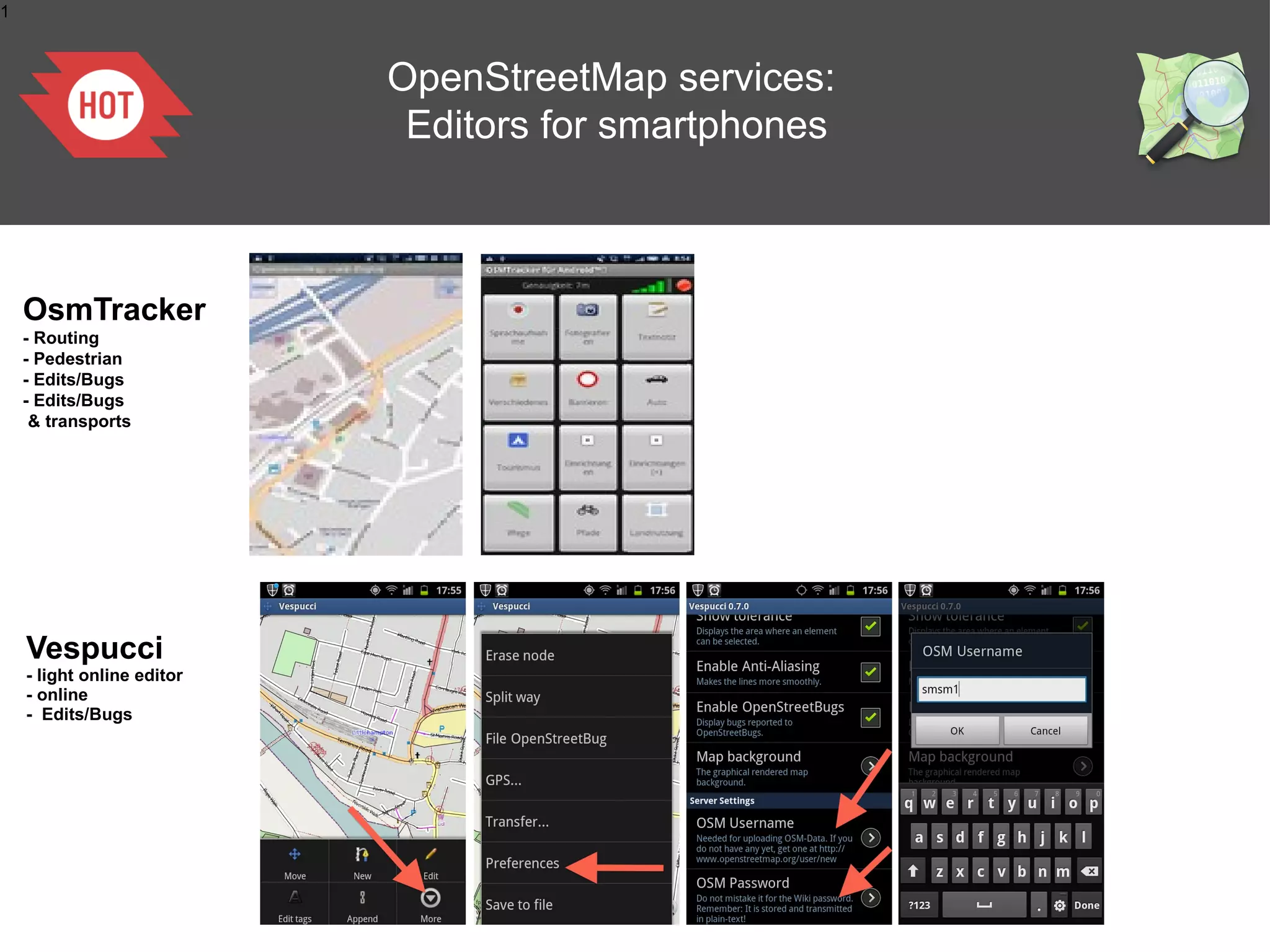 1



                            OpenStreetMap services:
                             Editors for smartphones



    OsmTracker
    - Routing
    - Pedestrian
    - Edits/Bugs
    - Edits/Bugs
     & transports




    Vespucci
    - light online editor
    - online
    - Edits/Bugs
 
