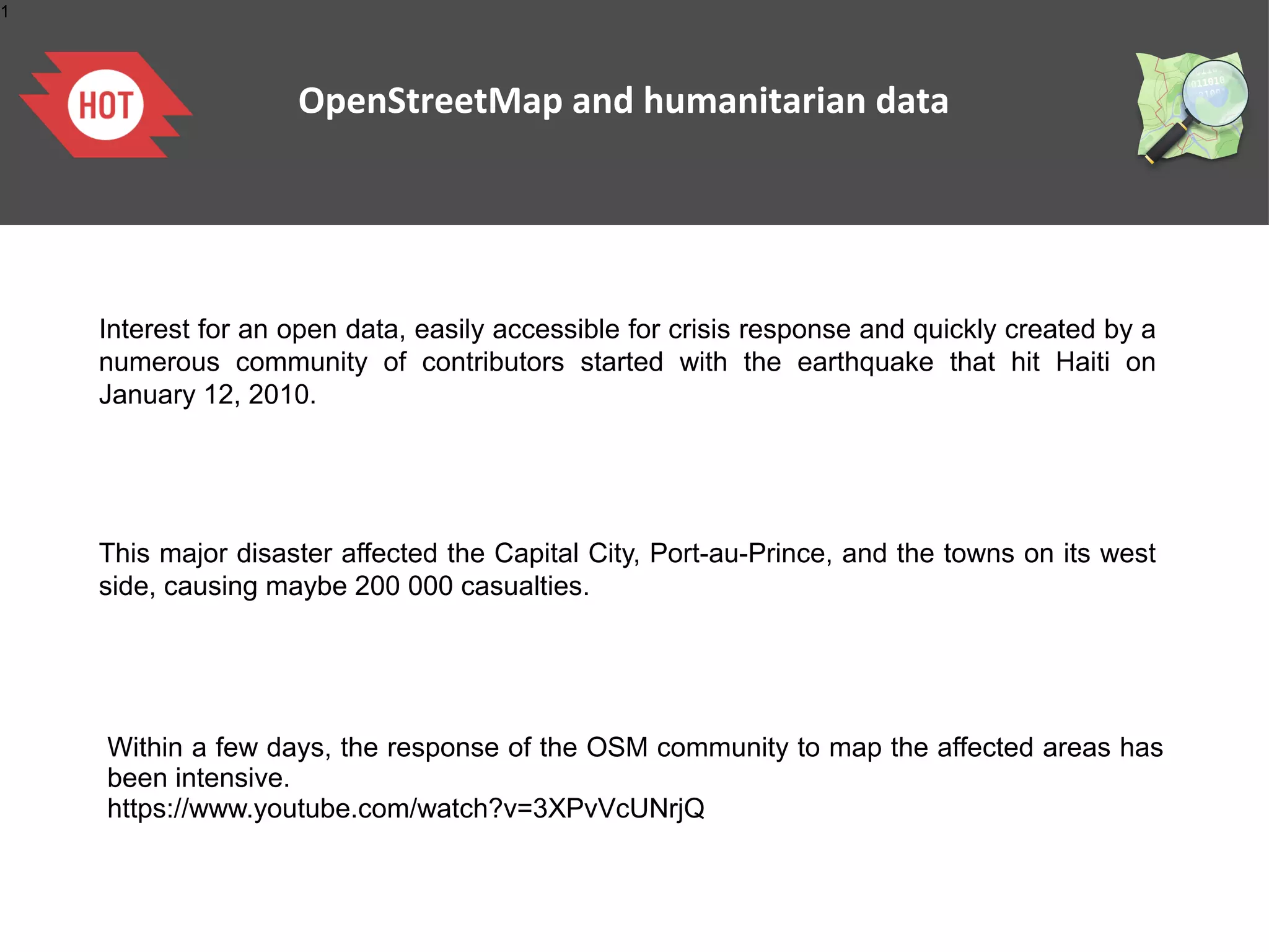 1




                    OpenStreetMap and humanitarian data




    Interest for an open data, easily accessible for crisis response and quickly created by a
    numerous community of contributors started with the earthquake that hit Haiti on
    January 12, 2010.




    This major disaster affected the Capital City, Port-au-Prince, and the towns on its west
    side, causing maybe 200 000 casualties.




    Within a few days, the response of the OSM community to map the affected areas has
    been intensive.
    https://www.youtube.com/watch?v=3XPvVcUNrjQ
 