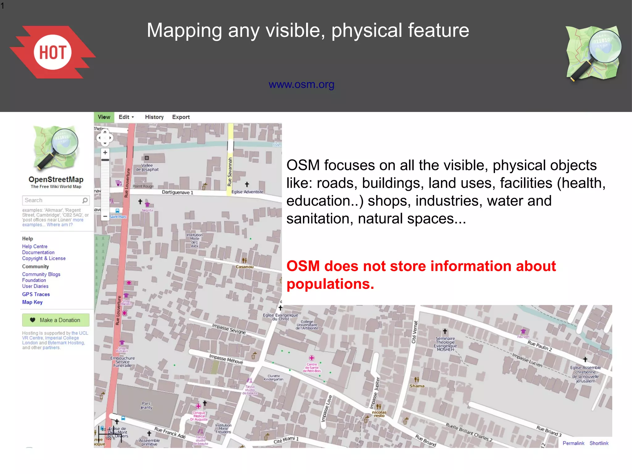 1


    Mapping any visible, physical feature

                 www.osm.org




                    OSM focuses on all the visible, physical objects
                    like: roads, buildings, land uses, facilities (health,
                    education..) shops, industries, water and
                    sanitation, natural spaces...


                    OSM does not store information about
                    populations.
 