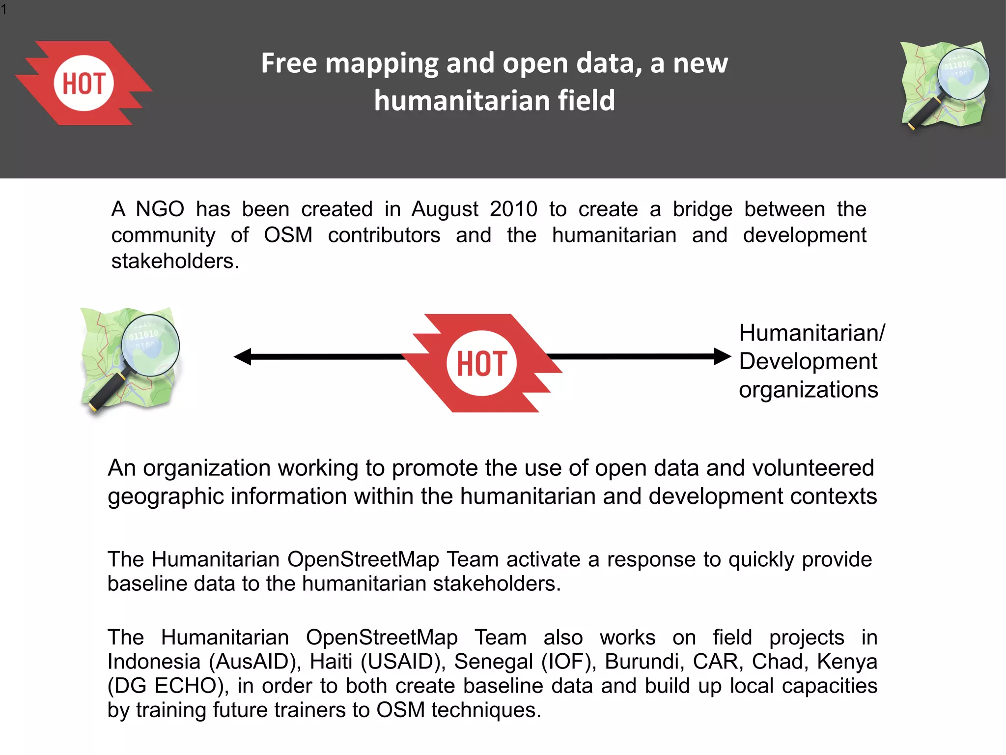 1



                   Free mapping and open data, a new
                          humanitarian field


    A NGO has been created in August 2010 to create a bridge between the
    community of OSM contributors and the humanitarian and development
    stakeholders.


                                                                   Humanitarian/
                                                                   Development
                                                                   organizations


    An organization working to promote the use of open data and volunteered
    geographic information within the humanitarian and development contexts

    The Humanitarian OpenStreetMap Team activate a response to quickly provide
    baseline data to the humanitarian stakeholders.

    The Humanitarian OpenStreetMap Team also works on field projects in
    Indonesia (AusAID), Haiti (USAID), Senegal (IOF), Burundi, CAR, Chad, Kenya
    (DG ECHO), in order to both create baseline data and build up local capacities
    by training future trainers to OSM techniques.
 