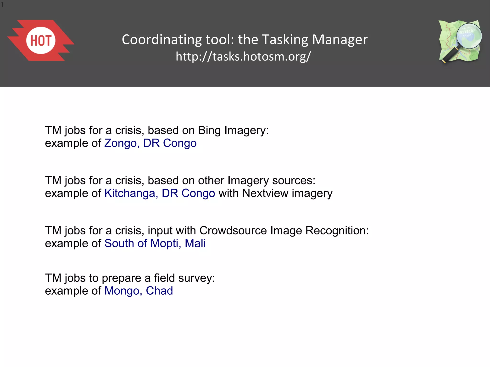 1




                   Coordinating tool: the Tasking Manager
                              http://tasks.hotosm.org/




    TM jobs for a crisis, based on Bing Imagery:
    example of Zongo, DR Congo


    TM jobs for a crisis, based on other Imagery sources:
    example of Kitchanga, DR Congo with Nextview imagery


    TM jobs for a crisis, input with Crowdsource Image Recognition:
    example of South of Mopti, Mali


    TM jobs to prepare a field survey:
    example of Mongo, Chad
 