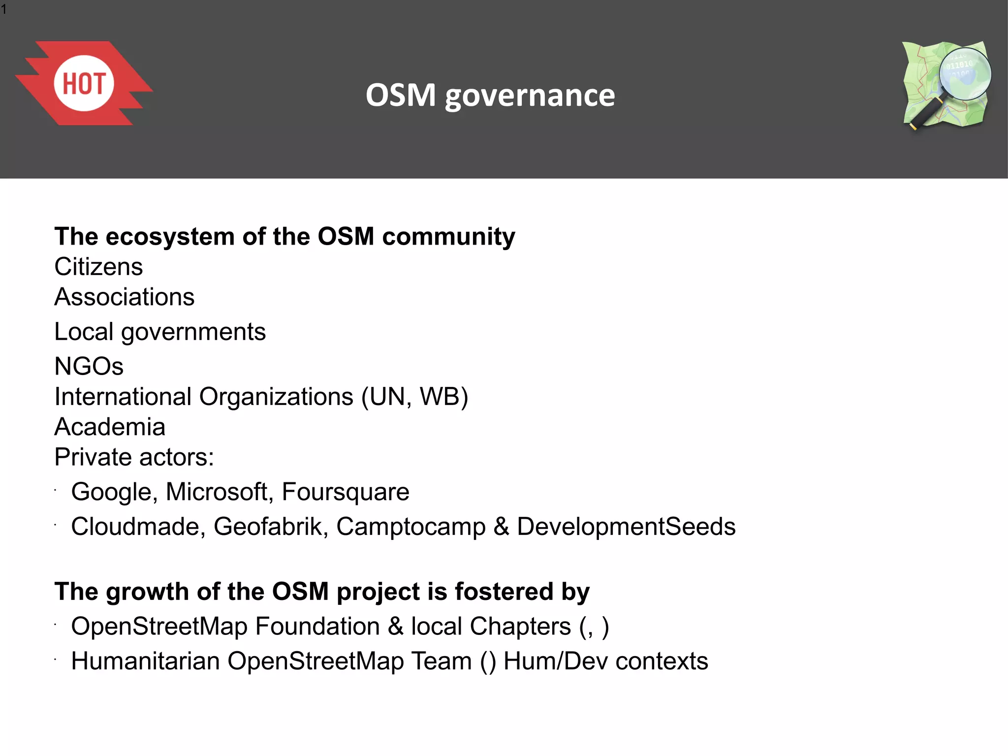 1




                            OSM governance


    The ecosystem of the OSM community
    Citizens
    Associations
    Local governments
    NGOs
    International Organizations (UN, WB)
    Academia
    Private actors:
    •
      Google, Microsoft, Foursquare
    •
      Cloudmade, Geofabrik, Camptocamp & DevelopmentSeeds

    The growth of the OSM project is fostered by
    •
     OpenStreetMap Foundation & local Chapters (, )
    •
     Humanitarian OpenStreetMap Team () Hum/Dev contexts
 