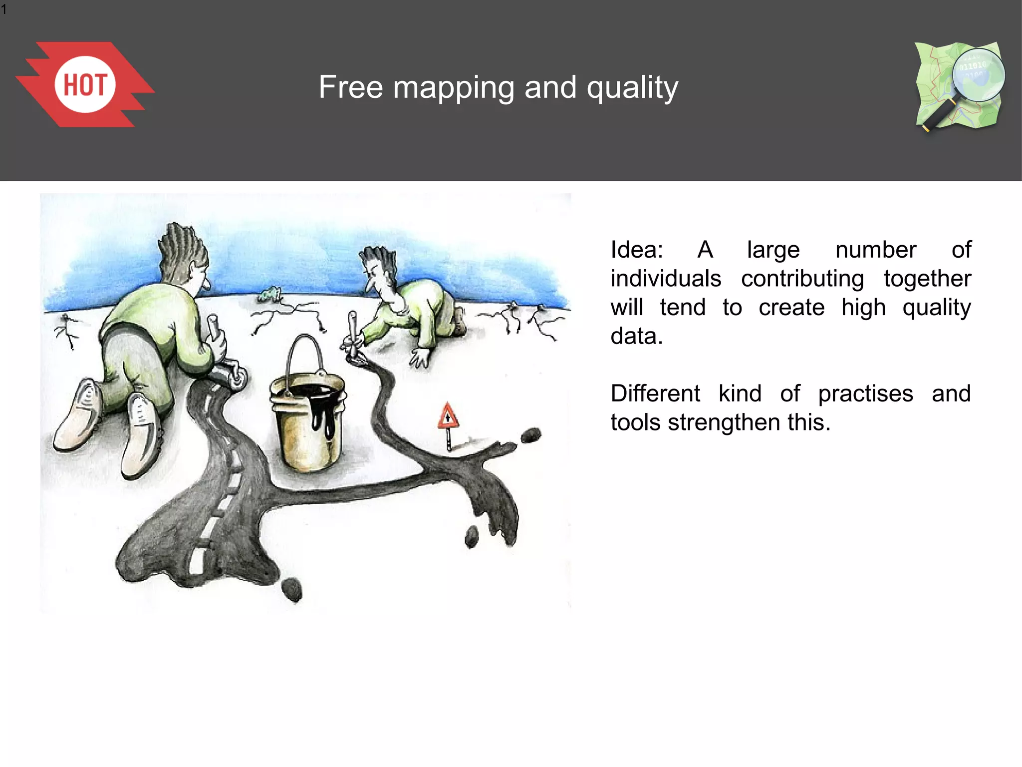 1




    Free mapping and quality




                       Idea: A large number of
                       individuals contributing together
                       will tend to create high quality
                       data.

                       Different kind of practises and
                       tools strengthen this.




           La cartographie Collaborative
 