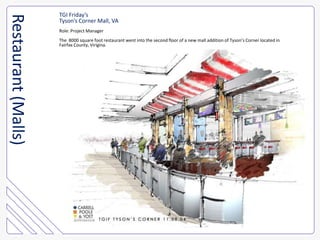 TGI Friday’sTyson’s Corner Mall, VARole: Project ManagerThe  8000 square foot restaurant went into the second floor of a new mall addition of Tyson’s Corner located in Fairfax County, Virigina.Restaurant (Malls)