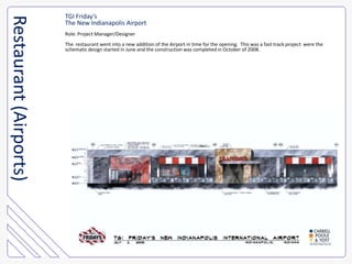 TGI Friday’sThe New Indianapolis AirportRole: Project Manager/DesignerThe  restaurant went into a new addition of the Airport in time for the opening.  This was a fast track project  were theschematic design started in June and the construction was completed in October of 2008.Restaurant (Airports)
