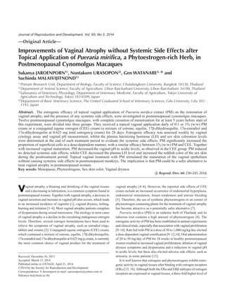 —Original Article—
Improvements of Vaginal Atrophy without Systemic Side Effects after
Topical Application of Pueraria mirifica, a Phytoestrogen-rich Herb, in
Postmenopausal Cynomolgus Macaques
Sukanya JAROENPORN1), Nontakorn URASOPON2), Gen WATANABE3, 4) and
Suchinda MALAIVIJITNOND1)
1)Primate Research Unit, Department of Biology, Faculty of Science, Chulalongkorn University, Bangkok 10330, Thailand
2)Department of Animal Science, Faculty of Agriculture, Ubon Ratchathani University, Ubon Ratchathani 34190, Thailand
3)Laboratory of Veterinary Physiology, Department of Veterinary Medicine, Faculty of Agriculture, Tokyo University of
Agriculture and Technology, Tokyo 183-8509, Japan
4)Department of Basic Veterinary Science, The United Graduated School of Veterinary Sciences, Gifu University, Gifu 501-
1193, Japan
Abstract. The estrogenic efficacy of topical vaginal application of Pueraria mirifica extract (PM) on the restoration of
vaginal atrophy, and the presence of any systemic side effects, were investigated in postmenopausal cynomolgus macaques.
Twelve postmenopausal cynomolgus macaques, with complete cessation of menstruation for at least 5 years before start of
this experiment, were divided into three groups. They received a topical vaginal application daily of 0.1 or 1% (w/w) PM
cream or a conjugated equine estrogen (CEE) cream (a mixture of estrone, equilin, 17β-dihydroequilin, 17α-estradiol and
17α-dihydroequilin at 0.625 mg total estrogen/g cream) for 28 days. Estrogenic efficacy was assessed weekly by vaginal
cytology assay and vaginal pH measurement, whilst the plasma luteinizing hormone (LH) and sex skin coloration levels
were determined at the end of each treatment period to evaluate the systemic side effects. PM significantly increased the
proportion of superficial cells in a dose-dependent manner, with a similar efficacy between 1% (w/w) PM and CEE. Together
with increased vaginal maturation, PM decreased the vaginal pH to acidic levels, as observed in the CEE group. PM induced
no detected systemic side effects, whilst CEE decreased the plasma LH level and increased the reddish color of the sex skin
during the posttreatment period. Topical vaginal treatment with PM stimulated the maturation of the vaginal epithelium
without causing systemic side effects in postmenopausal monkeys. The implication is that PM could be a safer alternative to
treat vaginal atrophy in postmenopausal women.
Key words: Menopause, Phytoestrogens, Sex skin color, Vaginal dryness
(J. Reprod. Dev. 60: 238–245, 2014)
Vaginal atrophy, a thinning and shrinking of the vaginal tissues
and a decreasing in lubrication, is a common symptom found in
postmenopausal women. Together with vaginal atrophy, a decrease in
vaginal secretion and increase in vaginal pH also occurs, which leads
to an increased incidence of vaginitis [1], vaginal dryness, itching,
burning and irritation [1–4]. Most vaginal atrophic patients complain
of dyspareunia during sexual intercourse. The etiology in most cases
of vaginal atrophy is a decline in the circulating endogenous estrogen
levels. Therefore, several estrogen formulations have been used to
relieve the symptoms of vaginal atrophy, such as estradiol rings,
tablets and creams [5]. Conjugated equine estrogens (CEE) cream,
which contained a mixture of estrone, equilin, 17β-dihydroequilin,
17α-estradiol and 17α-dihydroequilin at 0.625 mg/g cream, is currently
the most common choice of vaginal product for the treatment of
vaginal atrophy [4–6]. However, the reported side effects of CEE
cream include an increased occurrence of endometrial hyperplasia,
endometrial stimulation, breast tenderness and uterine bleeding
[5]. Therefore, the use of synthetic phytoestrogens or an extract of
phytoestrogen containing plants for the treatment of vaginal atrophy
has become attractive as a potentially safer alternative [7].
Pueraria mirifica (PM) is an endemic herb of Thailand, and its
tuberous root contains a high amount of phytoestrogens [8]. The
estrogenic activity of PM has been established in animal experiments
and clinical trials, especially that association with vaginal proliferation
[9–14]. Rats fed with PM at a dose of 50 to 1,000 mg/kg/day elicited
a dose-dependent vaginal cornification [9–12,14]. Oral administration
of 20 to 50 mg/day of PM for 24 weeks in healthy postmenopausal
women resulted in increased vaginal proliferation, ablation of vaginal
dryness symptoms and dyspareunia and a reduction in vaginal pH
to acidic levels, but these also elicited adverse side effects, such as
urticaria, in some patients [13].
It is well known that estrogens and phytoestrogens exhibit estro-
genic activity in vaginal tissues after binding with estrogen receptors
(ERs) [15, 16].Although both the ERα and ERβ subtypes of estrogen
receptors are expressed in vaginal tissues, a three-fold higher level of
Received: December 26, 2013
Accepted: March 15, 2014
Published online in J-STAGE: April 21, 2014
©2014 by the Society for Reproduction and Development
Correspondence: S Jaroenporn (e-mail: sjaroenporn@yahoo.com or
Sukanya.Ja@chula.ac.th)
Journal of Reproduction and Development, Vol. 60, No 3, 2014
 