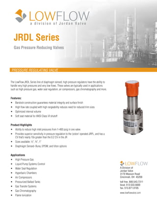 JRDL Series
Gas Pressure Reducing Valves
A Division of
Jordan Valve
3170 Wasson Road
Cincinnati, OH 45209
toll free. 800.543.7311
local. 513.533.5600
fax. 513.871.0105
www.lowflowvalve.com
PRESSURE REGULATING VALVE
The LowFlow JRDL Series line of diaphragm sensed, high pressure regulators have the ability to
handle very high pressures and very low flows. These valves are typically used in applications
such as high pressure gas, water seal regulation, air compressors, gas chromatography and more.
Features:
•	 Barstock construction guarantees material integrity and surface finish
•	 High flow rate coupled with high rangeability reduces need for reduced trim sizes
•	 Optimized internal volume
•	 Soft seat material for ANSI Class VI shutoff
Product Highlights
•	 Ability to reduce high inlet pressures from 1-400 psig in one valve
•	 Provides superior sensitivity in pressure regulation to the ‘piston’ operated JRPL, and has a
CV that’s nearly 10x greater than the 0.2 CV in the JR
•	 Sizes available: ½”, ¾”, 1”
•	 Diaphragm Sensed- Buna, EPDM, and Viton options
Applications
•	 High Pressure Gas
•	 Liquid Pump Systems Control
•	 Water Seal Regulation
•	 Hyperbaric Chambers
•	 Air Compressors
•	 Pressurized Ballast Tanks
•	 Gas Transfer Systems
•	 Gas Chromatography
•	 Flame Ionization
a d i v i s i o n o f J o r d a n V a l v e
 